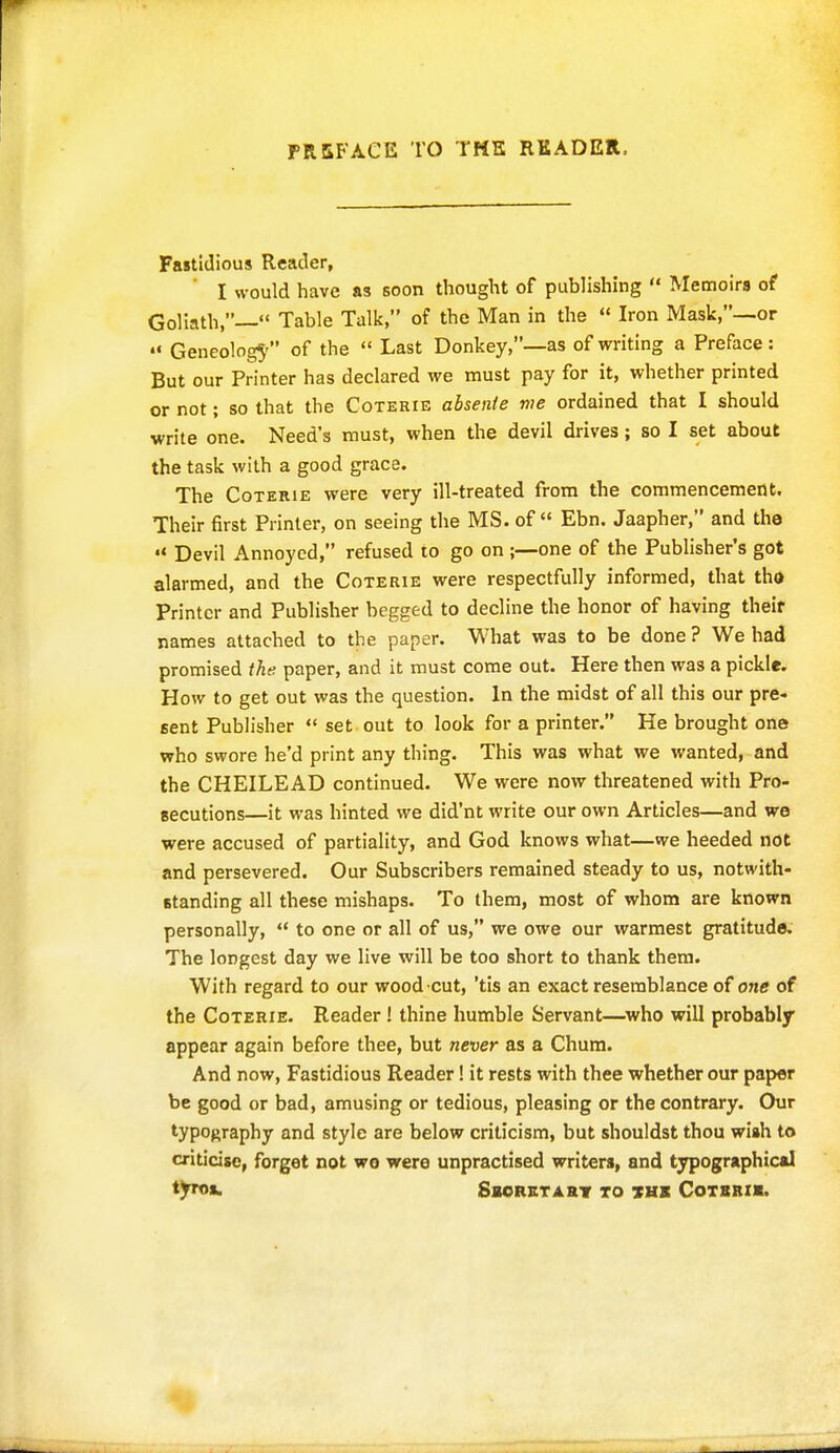 FRSFACE TO TMS READER. Fastidious Reader, I would have as soon thought of publishing  Memoirs of Goliath,— Table Talk, of the Man in the  Iron Mask,—or Geneolog5' of the  Last Donkey,—as of writing a Preface : But our Printer has declared we must pay for it, whether printed or not; so that the Coterie ahsente me ordained that I should write one. Need's must, when the devil drives; so I set about the task with a good grace. The Coterie were very ill-treated from the commencement. Their first Printer, on seeing the MS. of Ebn. Jaapher, and the •« Devil Annoyed, refused to go on ;—one of the Publisher's got alarmed, and the Coterie were respectfully informed, that tho Printer and Publisher begged to decline the honor of having their names attached to the paper. What was to be done? We had promised the paper, and it must come out. Here then was a pickle. How to get out was the question. In the midst of all this our pre- sent Publisher  set out to look for a printer. He brought one who swore he'd print any thing. This was what we wanted, and the CHEILEAD continued. We were now threatened with Pro- secutions—it was hinted we did'nt write our own Articles—and we were accused of partiality, and God knows what—we heeded not and persevered. Our Subscribers remained steady to us, notwith- standing all these mishaps. To them, most of whom are known personally,  to one or all of us, we owe our warmest gratitude. The longest day we live will be too short to thank them. With regard to our wood cut, 'tis an exact resemblance of one of the Coterie. Reader ! thine humble Servant—who will probably appear again before thee, but never as a Chum. And now, Fastidious Reader! it rests with thee whether our paper be good or bad, amusing or tedious, pleasing or the contrary. Our typography and style are below criticism, but shouldst thou wiah to criticise, forget not we were unpractised writers, and typographical tyroft. Sborstart to ths Cotbbii.