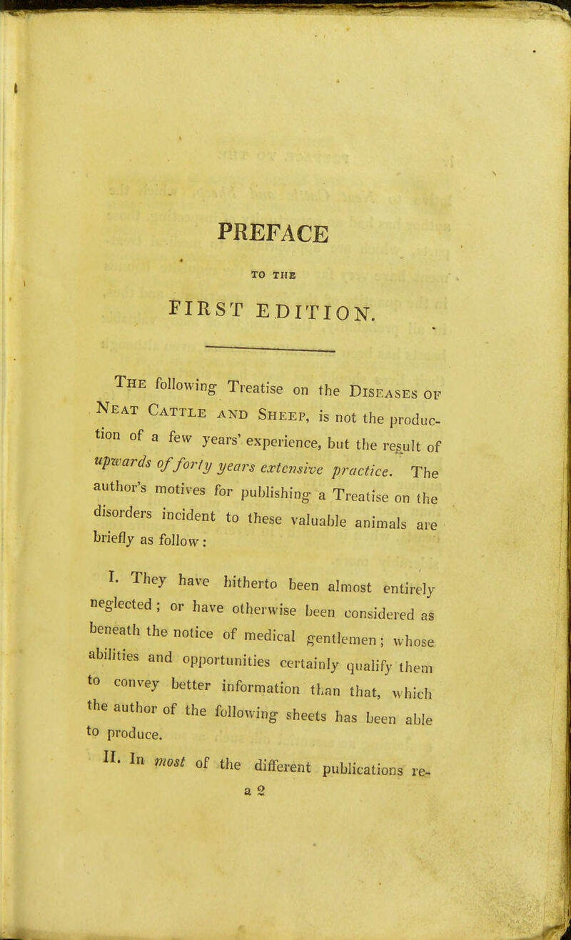 PREFACE TO THE FIRST EDITION. The following Treatise on the Diseases of Neat Cattle and Sheep, is not the produc tion of a few years' experience, but the result of upwards of forty years extensive practice. The author's motives for publishing a Treatise on the disorders incident to these valuable animals are briefly as follow: I. They have hitherto been almost entirely neglected ; or have otherwise been considered as beneath the notice of medical gentlemen; whose abilities and opportunities certainly qualify them to convey better information than that, which the author of the following sheets has been able to produce. II. In most of the different publications re. a 2