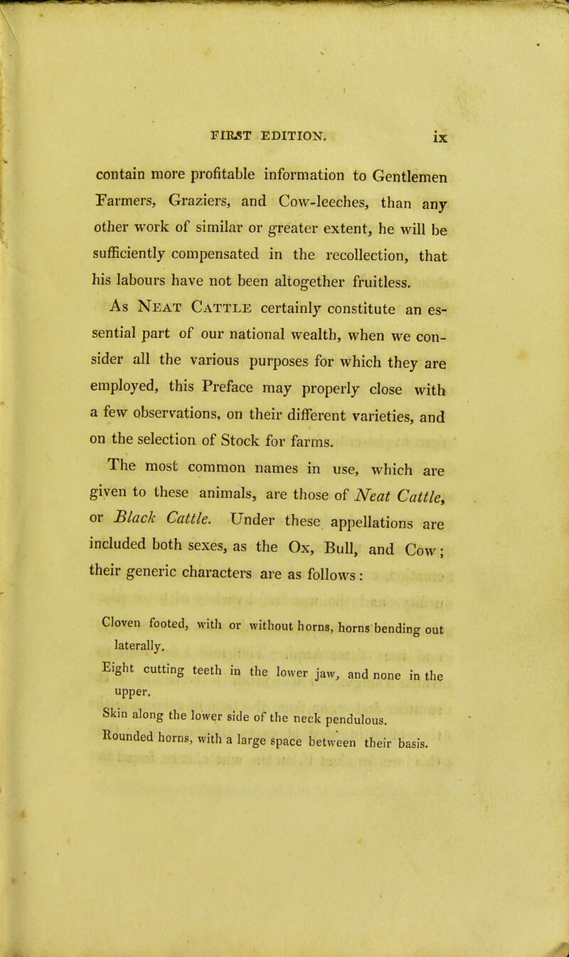 contain more profitable information to Gentlemen Fai •mers. Graziers, and Cow-leeches, than any other work of similar or greater extent, he will be sufficiently compensated in the recollection, that his labours have not been altogether fruitless. As Neat Cattle certainly constitute an es- sential part of our national wealth, when we con- sider all the various purposes for which they are employed, this Preface may properly close with a few observations, on their different varieties, and on the selection of Stock for farms. The most common names in use, which are given to these animals, are those of Neat Cattle, or Black Cattle. Under these appellations are included both sexes, as the Ox, Bull, and Cow; their generic characters are as follows : Cloven footed, with or without horns, horns bending out laterally. Eight cutting teeth in the lower jaw, and none in the upper. Skin along the lower side of the neck pendulous, Rounded horns, with a large space between their basis.