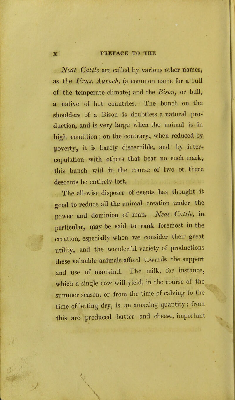 Neat Cattle are called by various other names, as the Urus, Auroch, (a common name for a bull of the temperate climate) and the Bison, or bull, a native of hot countries. The bunch on the shoulders of a Bison is doubtless a natural pro- duction, and is very large when the animal is in high condition; on the contrary, when reduced by poverty, it is barely discernible, and by inter- copulation with others that bear no such marky. this bunch will in the course of two or three descents be entirely lost. The all-wise disposer of events has thought it good to reduce all the animal creation under the power and dominion of man. Neat Cattle, in particular, may be said to rank foremost in the creation, especially when we consider their great utility, and the wonderful variety of productions these valuable animals afford towards the support and use of mankind. The milk, for instance, which a single cow will yield, in the course of the^ summer season, or from the time of calving to the time of letting dry, is an amazing quantity; from this are produced butter and cheese, important
