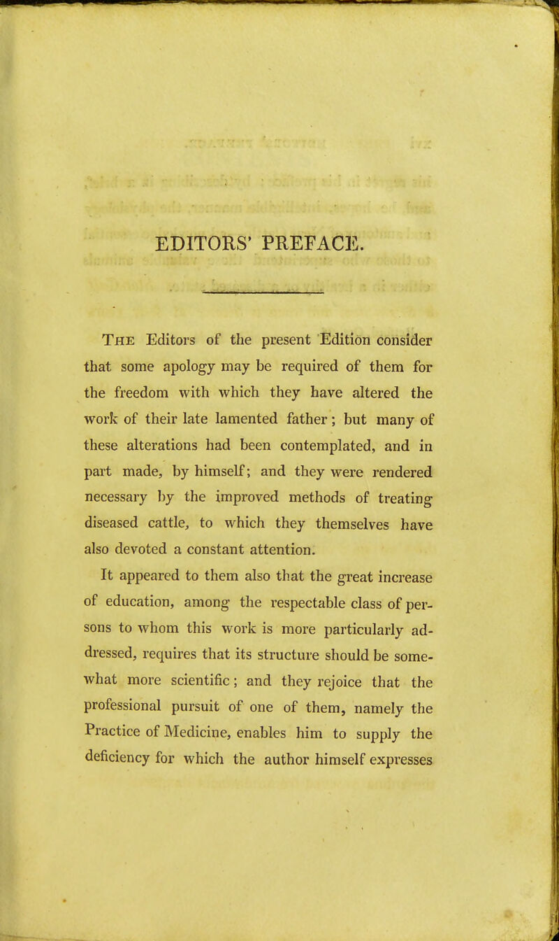 EDITORS' PREFACE. The Editors of the present Edition consider that some apology may be required of them for the freedom with which they have altered the work of their late lamented father; but many of these alterations had been contemplated, and in part made, by himself; and they were rendered necessary by the improved methods of treating diseased cattle, to which they themselves have also devoted a constant attention. It appeared to them also that the great increase of education, among the respectable class of per- sons to whom this work is more particularly ad- dressed, requires that its structure should be some- what more scientific; and they rejoice that the professional pursuit of one of them, namely the Practice of Medicine, enables him to supply the deficiency for which the author himself expresses