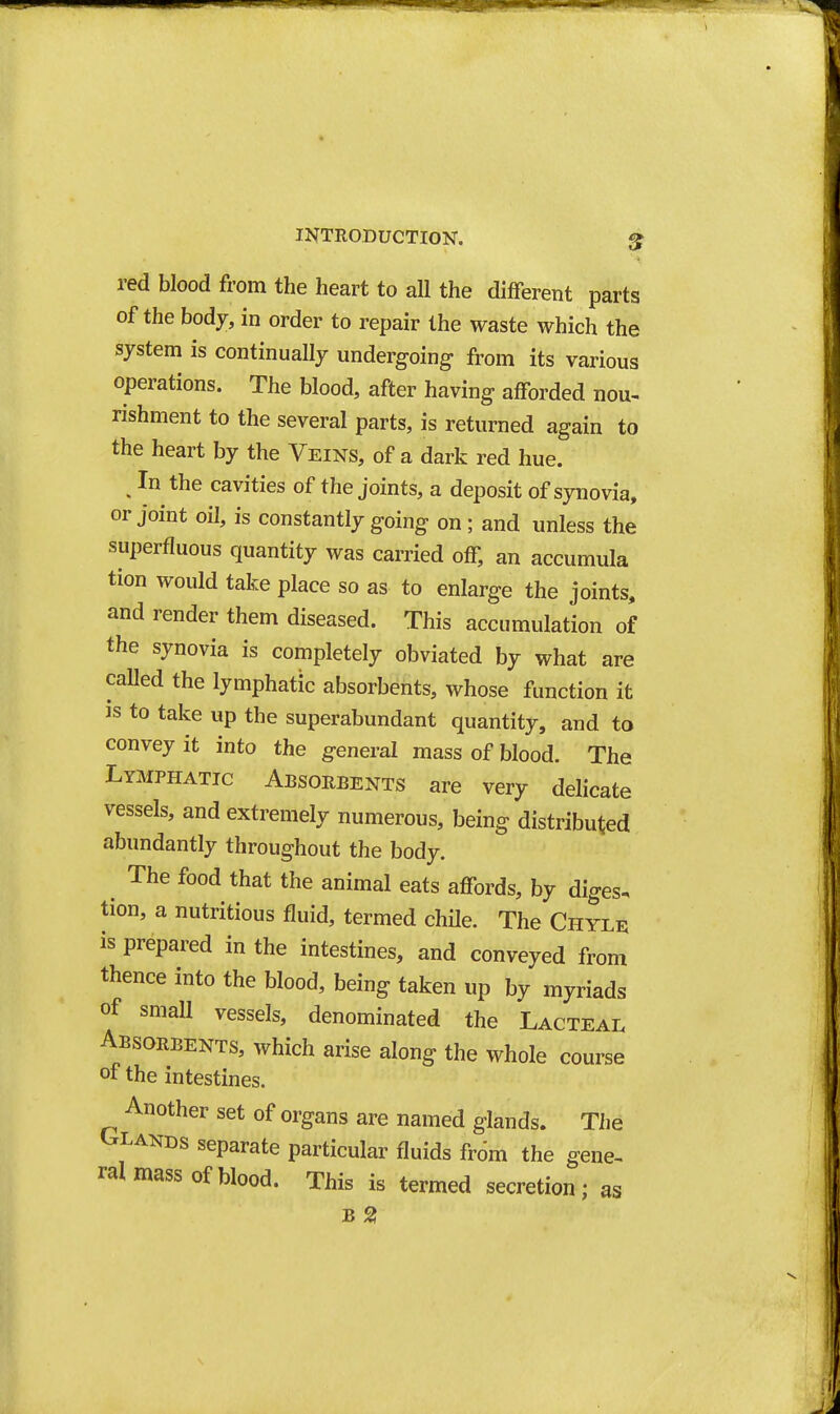 red blood from the heart to all the diflferent parts of the bod7, in order to repair the waste which the system is continually undergoing from its various operations. The blood, after having afforded nou- rishment to the several parts, is returned again to the heart by the Veins, of a dark red hue. ^ In the cavities of the joints, a deposit of synovia, or Joint oil, is constantly going on ; and unless the superfluous quantity was carried off, an accumula tion would take place so as to enlarge the joints, and render them diseased. This accumulation of the synovia is completely obviated by what are called the lymphatic absorbents, whose function it Js to take up the superabundant quantity, and to convey it into the general mass of blood. The Lymphatic Absorbents are very delicate vessels, and extremely numerous, being distributed abundantly throughout the body. The food that the animal eats affords, by diges. tion, a nutritious fluid, termed chile. The Chylu is prepared in the intestines, and conveyed from thence into the blood, being taken up by myriads of small vessels, denominated the Lacteal Absorbents, which arise along the whole course of the intestines. Another set of organs are named glands. The Glands separate particular fluids fr6m the gene- ral mass of blood. This is termed secretion; as B 21