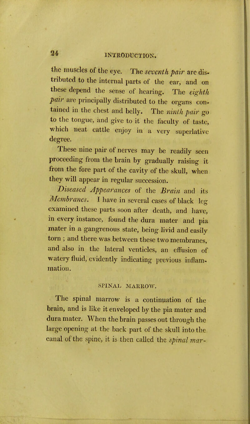 the muscles of the eye. The semnth pair arc dis- tributed to the internal parts of the ear, and on these depend the sense of hearing. The eighth pair are principally distributed to the organs con- tained in the chest and belly. The ninth pair go to the tongue, and give to it the faculty of taste, which neat cattle enjoy in a very superlative degree. These nine pair of nerves may be readily seen proceeding from the brain by gradually raising it from the fore part of the cavity of the skull, when they will appear in regular succession. Diseased Appearances of the Brain and its Membranes. I have in several cases of black leg examined these parts soon after death, and have, in every instance, found the dura mater and pia mater in a gangrenous state, being livid and easily torn ; and there was between these two membranes, and also in the lateral venticles, an effusion of watery fluid, evidently indicating previous inflam- mation. SPINAL MAllllOW. The spinal marrow is a continuation of tiie brain, and is like it enveloped by the pia mater and dura mater. When the brain passes out through the large opening at the back part of the skull into the canal of the spine, it is then called the spinal mar-