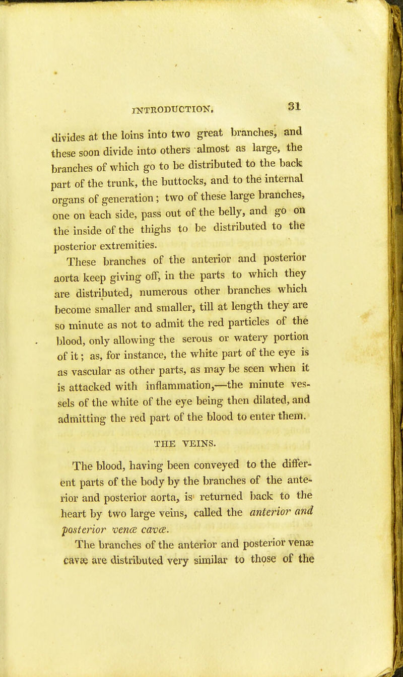 divides at the loins into two great branches, and these soon divide into others almost as large, the branches of which go to be distributed to the back part of the trunk, the buttocks, and to the internal organs of generation; two of these large branches, one on each side, pass out of the belly, and go on the inside of the thighs to be distributed to the posterior extremities. These branches of the anterior and posterior aorta keep giving off, in the parts to which they are distributed, numerous other branches which become smaller and smaller, tiU at length they are so minute as not to admit the red particles of the blood, only allowing the serous or watery portion of it; as, for instance, the white part of the eye is as vascular as other parts, as may be seen when it is attacked with inflammation,—the minute ves- sels of the white of the eye being then dilated, and admitting the red part of the blood to enter them. THE VEINS. The blood, having been conveyed to the differ- ent parts of the body by the branches of the ante- rior and posterior aorta, is returned back to the heart by two large veins, called the anterioi' ond posterior vence catKK. The branches of the anterior and posterior venae cavee are distributed very similar to those of the