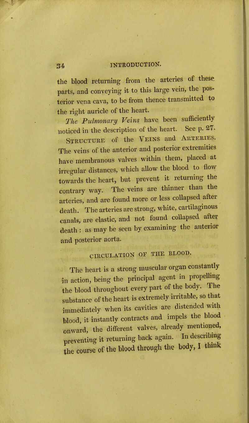 the blood returning from the arteries of these, parts, and conveying it to this large vein, the pos- terior vena cava, to be from thence transmitted to the right auricle of the heart. The Pulmonary Veins have been sufficiently noticed in the description of the heart. See p. 27- Structure of the Veins and Auteuies. The veins of the anterior and posterior extremities have membranous valves within them, placed at irregular distances, which allow the blood to flow towards the heart, but prevent it returning the contrary way. The veins are thinner than the arteries, and are found more or less collapsed after death. The arteries are strong, white, cartilaginous canals, are elastic, and not found collapsed after death : as may be seen by examining the anterior and posterior aorta. CIRCULATION OF THE BLOOD. The heart is a strong muscular organ constantly in action, being the principal agent in propelling the blood throughout every part of the body. The substance of the heart is extremely irritable, so that immediately when its cavities are distended with blood it instantly contracts and impels the blood onward, the different valves, already mentioned, preventing it returning back again. In describing the course of the Wood through the body, I thmk