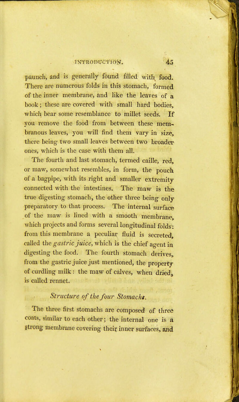 paunch, and is generally fdund filled with food. There are numerous folds in this stomach, formed of the inner membrane, and like the leaves of a book; these are covered with small hard bodies, which bear some resemblance to millet seeds. If you remove the food from between these mem- branous leaves, you will find them vary in size, there being- two small leaves between two broader ones, which is the case with them all. The fourth and last stomach, termed caille, red, or maw, somewhat resembles, in form, the pouch of a bagpipe, with its right and smaller extremity connected with the intestines. The maw is the true digesting stomach, the other three being only preparatory to that process. The internal surface of the maw is lined with a smooth membrane, which projects and forms several longitudinal folds-: from this membrane a peculiar fluid is secreted, called the gastric juice, which is the chief agent in digesting the food. The fourth stomach derivesj^ from the gastric juice just mentioned, the property of curdling milk: the maw of calves, when driedj^ is called rennet. Structure of the four Stomachs. The three first stomachs are composed of three coats, similar to each other; the internal one is a Strong membrane covering thei? inner surfaces,, and