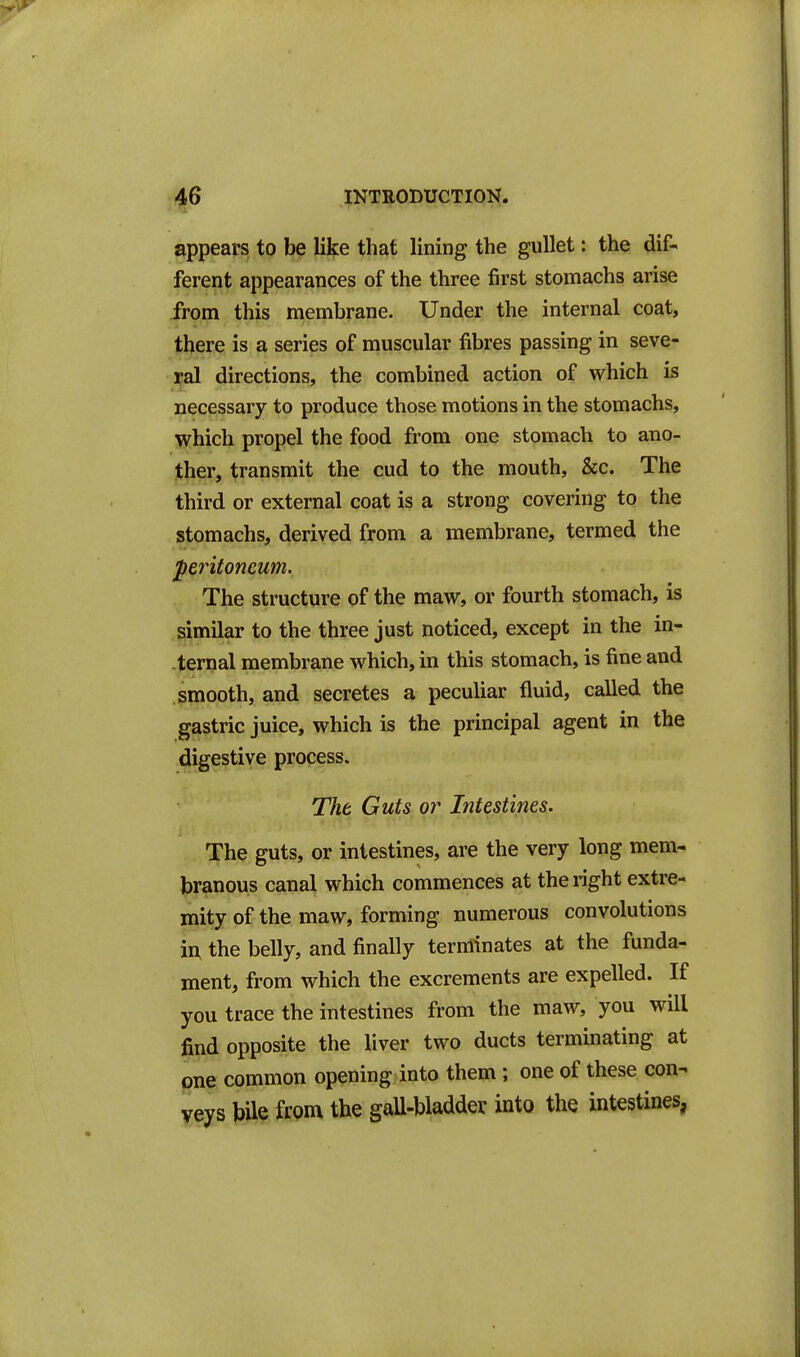 appears to be like that lining the gullet: the dif- ferent appearances of the three first stomachs arise from this membrane. Under the internal coat, there is a series of muscular fibres passing in seve- ral directions, the combined action of which is necessary to produce those motions in the stomachs, which propel the food from one stomach to ano- ther, transmit the cud to the mouth, &c. The third or external coat is a strong covering to the stomachs, derived from a membrane, termed the peritoneum. The structure of the maw, or fourth stomach, is similar to the three just noticed, except in the in- ternal membrane which, in this stomach, is fine and smooth, and secretes a peculiar fluid, called the gastric juice, which is the principal agent in the digestive process. The Guts or Intestines. The guts, or intestines, are the very long mem- branous canal which commences at the right extre- mity of the maw, forming numerous convolutions iiX the belly, and finally terminates at the funda- ment, from which the excrements are expelled. If you trace the intestines from the maw, you will find opposite the liver two ducts terminating at one common opening into them; one of these con- veys bile from the gaU-bladder into the intestines,