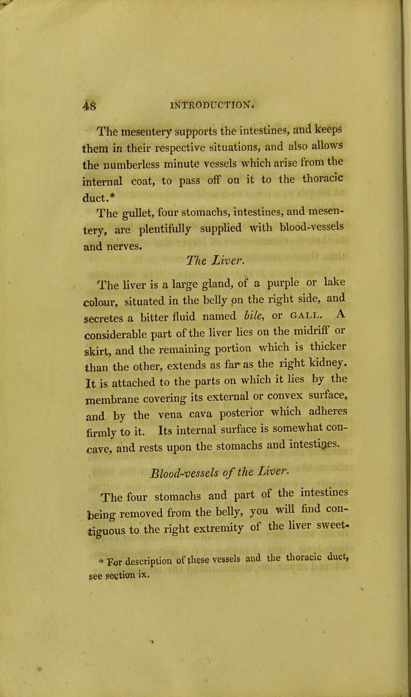 I^1*R0DUCTI0N. The mesentery supports the intestines, and keeps them in their respective situations, and also allows the numberless minute vessels which arise from the internal coat, to pass off on it to the thoracic duct.* The gullet, four stomachs, intestines, and mesen- tery, are plentifully supplied with blood-vessels and nerves. The Liver. The liver is a large gland, of a purple or lake colour, situated in the belly on the right side, and secretes a bitter fluid named bile, or gall. A considerable part of the liver Ues on the midriff or skirt, and the remaining portion which is thicker than the other, extends as far as the right kidney. It is attached to the parts on which it lies by the membrane covering its external or convex surface, and by the vena cava posterior which adheres firmly to it. Its internal surface is somewhat con- cave, and rests upon the stomachs and intestirjes. Blood-vessels of the Liver. The four stomachs and part of the intestines Ijeing removed from the belly, you will find con- tiguous to the right extremity of the liver sweet- * For description of these vessels and the thoracic duct, see section ix.