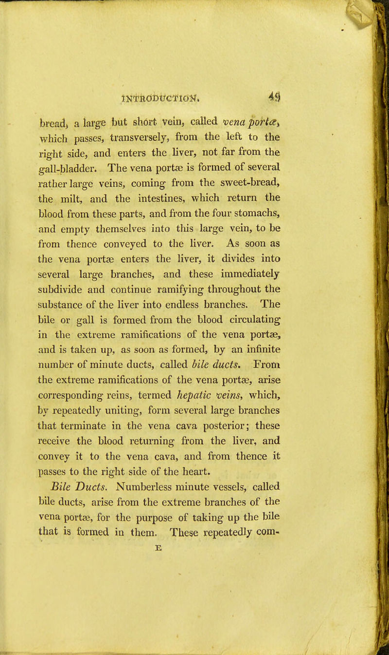 tNTUdDt;ci*idW. 4^ bread> a large but short vein, called 'vena port^i which passes, transversely, from the left to the right side, and enters the liver, not far from the gall-bladder. The vena portse is formed of several rather large veins, coming from the sweet-bread, the milt, and the intestines, which return the blood from these parts, and from the four stomachs, and empty themselves into this large vein, to be from thence conveyed to the liver. As soon as the vena portae enters the liver, it divides into several large branches, and these immediately subdivide and continue ramifying throughout the substance of the liver into endless branches. The bile or gall is formed from the blood circulating in the extreme ramifications of the vena portae, and is taken up, as soon as formed, by an infinite number of minute ducts, called bile ducts. From the extreme ramifications of the vena portae, arise corresponding reins, termed hepatic veins, which, by repeatedly uniting, form several large branches that terminate in the vena cava posterior; these receive the blood retuniing from the liver, and convey it to the vena cava, and from thence it passes to the right side of the heart. Bile Ducts. Numberless minute vessels, called bile ducts, arise from the extreme branches of the vena portse, for the purpose of taking up the bile that is formed in them. These repeatedly com- E