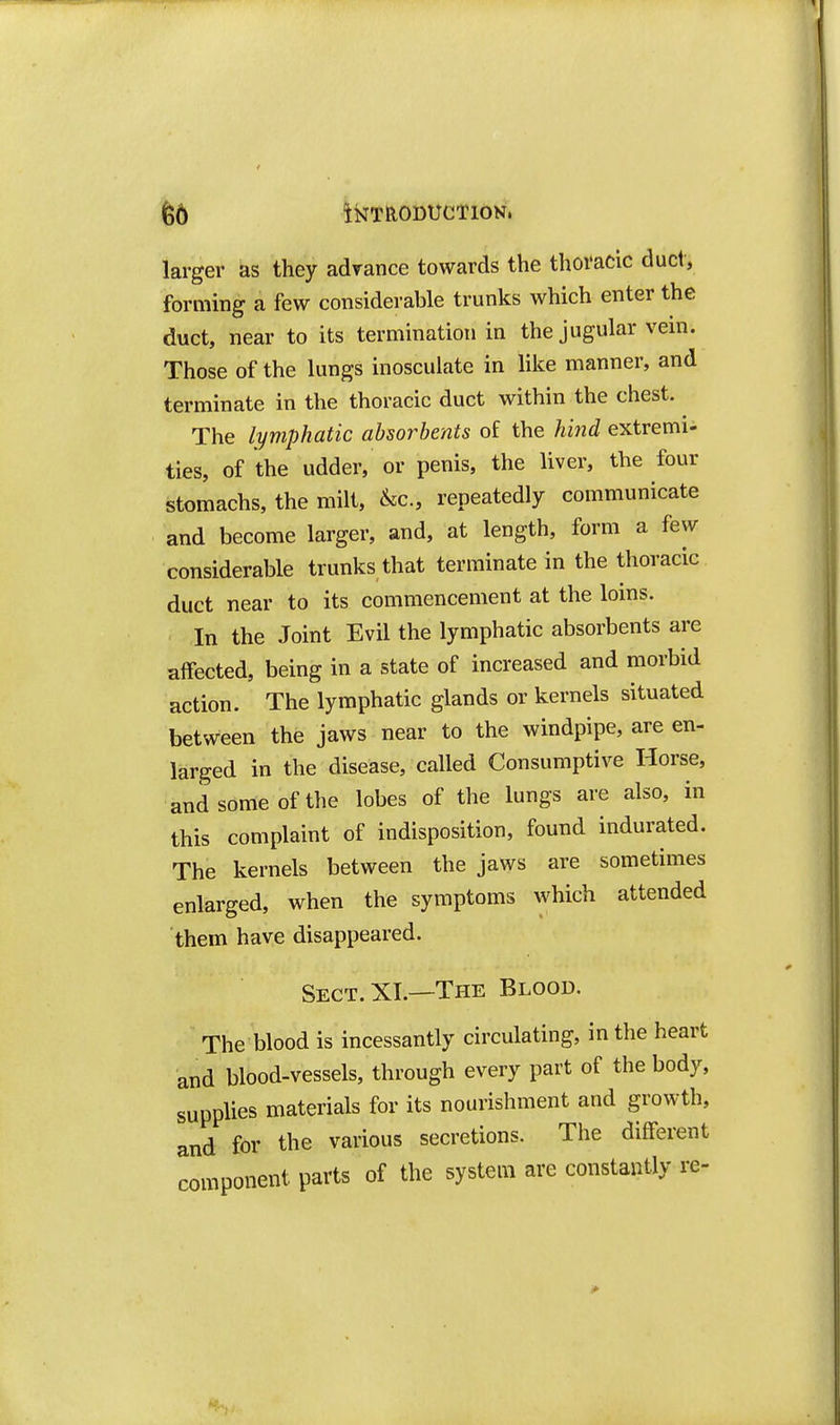 larger as they adrance towards the thoracic duel, forming a few considerable trunks which enter the duct, near to its termination in the jugular vein. Those of the lungs inosculate in like manner, and terminate in the thoracic duct within the chest. The lymphatic absorbents of the hind extremi- ties, of the udder, or penis, the liver, the four stomachs, the milt, &c., repeatedly communicate and become larger, and, at length, form a few considerable trunks that terminate in the thoracic duct near to its commencement at the loins. In the Joint Evil the lymphatic absorbents are affected, being in a state of increased and morbid action. The lymphatic glands or kernels situated between the jaws near to the windpipe, are en- larged in the disease, called Consumptive Horse, and some of the lobes of the lungs are also, in this complaint of indisposition, found indurated. The kernels between the jaws are sometimes enlarged, when the symptoms which attended them have disappeared. Sect. XL—The Blood. The blood is incessantly circulating, in the heart and blood-vessels, through every part of the body, supplies materials for its nourishment and growth, and for the various secretions. The different component parts of the system are constantly re-