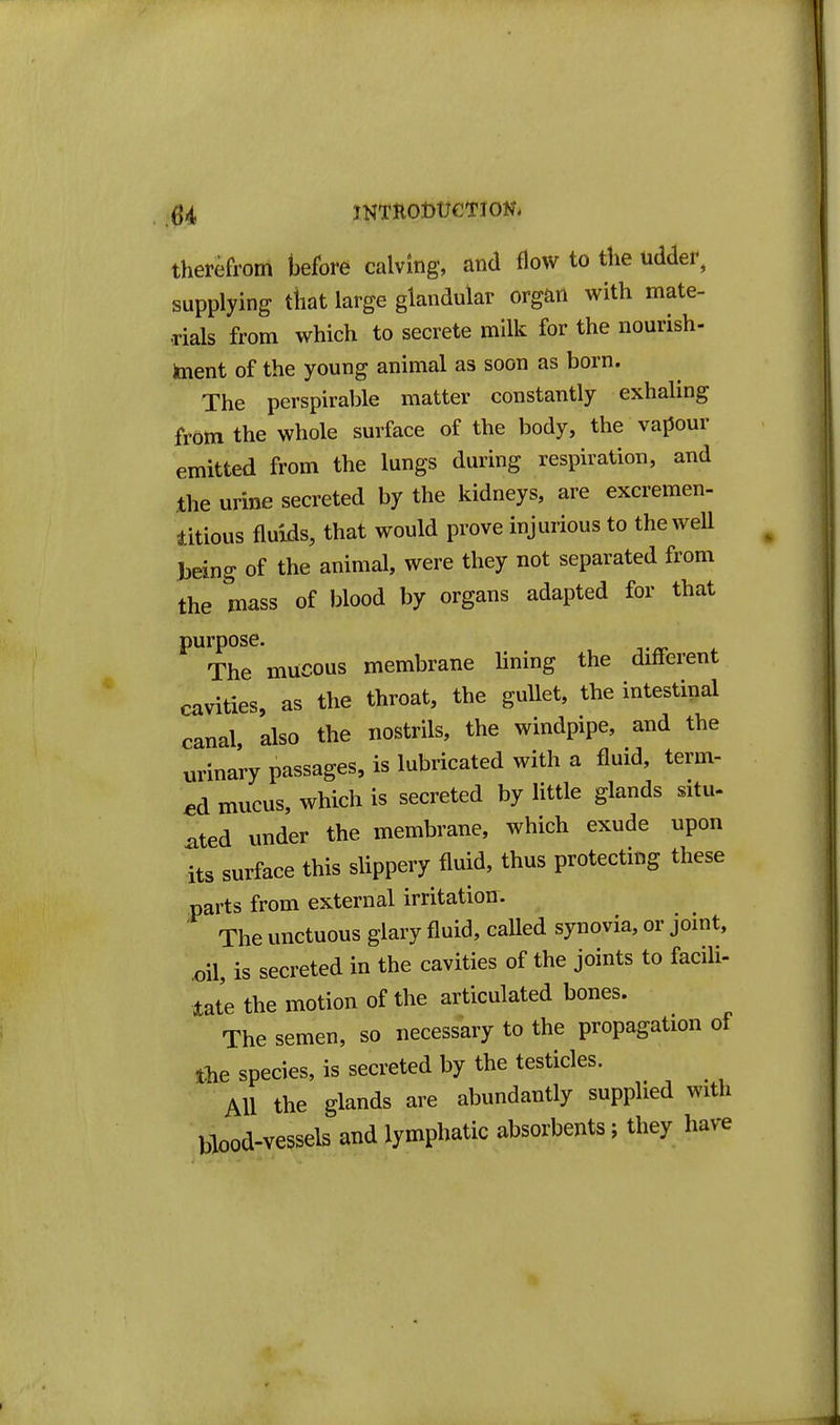 therefrom before calving, and flow to the udder, supplying that large glandular org^in with mate- rials from which to secrete milk for the nourish- toient of the young animal as soon as born. The perspirable matter constantly exhaling from the whole surface of the body, the vapour emitted from the lungs during respiration, and the urine secreted by the kidneys, are excremen- litious fluids, that would prove injurious to the well teing of the animal, were they not separated from the mass of blood by organs adapted for that purpose. The mucous membrane lining the different cavities, as the throat, the gullet, the intestinal canal also the nostrils, the windpipe, and the urinary passages, is lubricated with a fluid, term- ed mucus, which is secreted by little glands situ- ated under the membrane, which exude upon its surface this slippery fluid, thus protecting these parts from external irritatiou. ' The unctuous glary fluid, called synovia, or jomt, .oil, is secreted in the cavities of the joints to facili- tate the motion of the articulated bones. The semen, so necessary to the propagation of tlie species, is secreted by the testicles. AH the glands are abundantly supplied with blood-vessels and lymphatic absorbents; they have