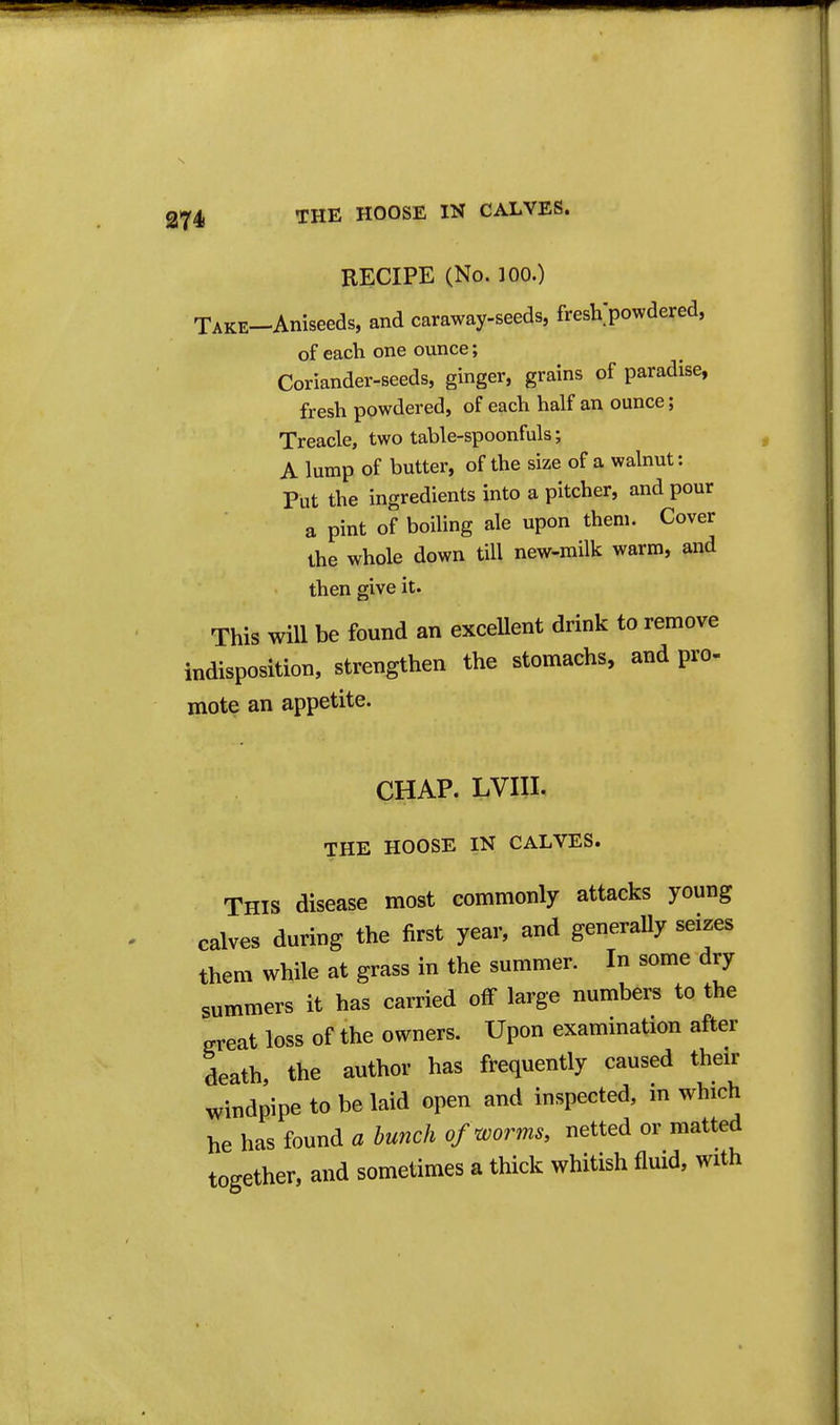 RECIPE (No. 100.) TAKE-Aniseeds, and caraway-seeds, fresVpowdered, of each one ounce; Coriander-seeds, ginger, grains of paradise, fresh powdered, of each half an ounce; Treacle, two table-spoonfuls; A lump of butter, of the size of a walnut: Put the ingredients into a pitcher, and pour a pint of boiling ale upon them. Cover the whole down till new-milk warm, and then give it. This will be found an exceUent drink to remove indisposition, strengthen the stomachs, and pro- mote an appetite. CHAP. LVIII. THE HOOSE IN CALVES. This disease most commonly attacks young calves during the first year, and generally seizes them while at grass in the summer. In some dry summers it has carried off large numbers to the great loss of the owners. Upon examination after death the author has frequently caused their windpipe to be laid open and inspected, in which he has found a bunch of worms, netted or matted together, and sometimes a thick whitish fluid, with