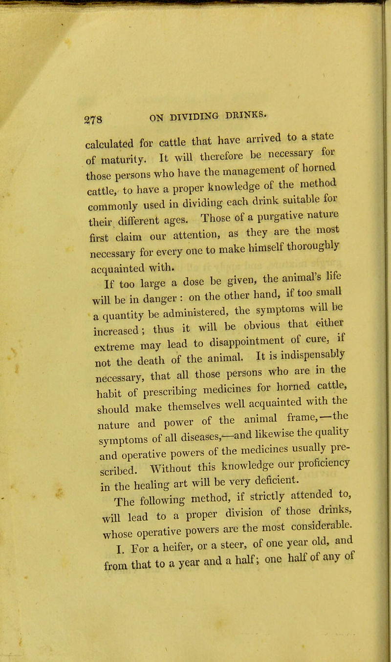 calculated for cattle that have arrived to a state of maturity. It will therefore be necessary for those persons who have the management of horned cattle, to have a proper knowledge of the method commonly used in dividing each drink suitable for their different ages. Those of a purgative nature first claim our attention, as they are the most necessary for every one to make himself thoroughly acquainted with. ^ If too large a dose be given, the animals life will be in danger : on the other hand, if too small a quantity be administered, the symptoms will be increased; thus it will be obvious that either extreme may lead to disappointment of cure if not the death of the animal. It is indispensably necessary, that all those persons who are m the habit of prescribing medicines for horned cattle, should make themselves well acquainted with the nature and power of the animal frame,-the symptoms of all diseases,^and likewise the quality and operative powers of the medicines usually pre- scribed. Without this knowledge our proficiency in the healing art will be very deficient. The following method, if strictly attended to. Will lead to a proper division of those drinks, whose operative powers are the most considerable I For a heifer, or a steer, of one year old, and from that to a year and a half; one half of any of