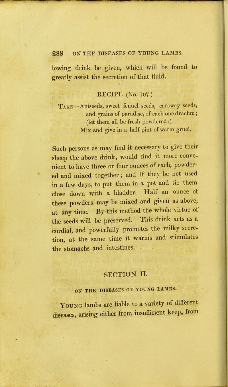 lowing drink be given, which will be found to greatly assist the secretion of that fluid. RECIPE (No. 107.) Take—Aniseeds, sweet fennel seeds, caraway seeds, and grains of paradise, of each one drachm; (let them all be fresh powdered:) Mix and give in a half pint of warm gruel. Such persons as may find it necessary to give their sheep the above drink, would find it more conve- nient to have three or four ounces of each, powder- ed and mixed together; and if they be not used in a few days, to put them in a pot and tie them close down with a bladder. Half an ounce of these powders may be mixed and given as above, at any time. By this method the whole virtue of the seeds will be preserved. This drink acts as a cordial, and powerfully promotes the milky secre- tion, at the same time it warms and stimulates the stomachs and intestines. SECTION II. ON THE DISEASES OF YOUNG LAMBS. Young lambs are liable to a variety of different diseases, arising either from insufficient keep, from