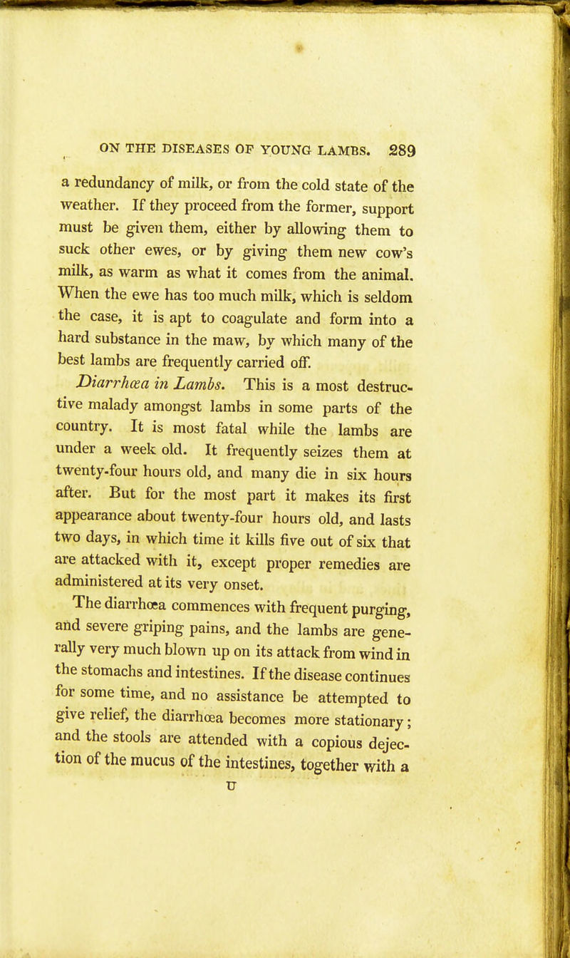 a redundancy of milk, or from the cold state of the weather. If they proceed from the former, support must be given them, either by allowing them to suck other ewes, or by giving them new cow's milk, as warm as what it comes from the animal. When the ewe has too much milk, which is seldom the case, it is apt to coagulate and form into a hard substance in the maw, by which many of the best lambs are frequently carried off. Diarrhosa in Lambs. This is a most destruc- tive malady amongst lambs in some parts of the country. It is most fatal while the lambs are under a week old. It frequently seizes them at twenty.four hours old, and many die in six hours after. But for the most part it makes its first appearance about twenty-four hours old, and lasts two days, in which time it kills five out of six that are attacked with it, except proper remedies are administered at its very onset. The diarrhoea commences with frequent purging, and severe griping pains, and the lambs are gene- rally very much blown up on its attack from wind in the stomachs and intestines. If the disease continues for some time, and no assistance be attempted to give relief, the diarrhoea becomes more stationary; and the stools are attended with a copious dejec- tion of the mucus of the intestines, together with a u