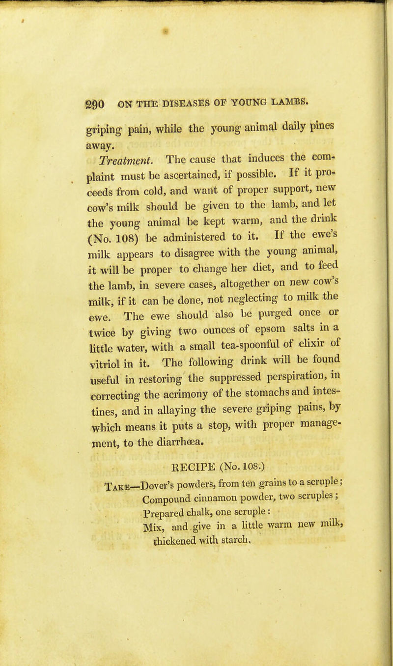 t 290 ON THE DISEASES OP YOUNG LAMBS. griping pain, while the young animal daily pines away. Treatment. The cause that induces the com- plaint must be ascertained, if possible. If it pro- ceeds from cold, and want of proper support, new cow's milk should be given to the lamb, and let the young animal be kept warm, and the drink (No. 108) be administered to it. If the ewe's milk appears to disagree with the young animal, it will be proper to change her diet, and to feed the lamb, in severe cases, altogether on new cow's milk, if it can be done, not neglecting to milk the ewe. The ewe should also be purged once or twice by giving two ounces of epsom salts in a little water, with a small tea-spoonful of eUxir of vitriol in it. The following drink will be found useful in restoring the suppressed perspiration, in correcting the acrimony of the stomachs and intes- tines, and in allaying the severe griping pains, by which means it puts a stop, with proper manage- ment, to the diarrhoea. RECIPE (No. 108.) Take—Dover's powders, from ten grains to a scruple; Compound cinnamon powder, two scruples; Prepared chalk, one scruple: Mix, and . give in a little warm new milk, thickened with starch.