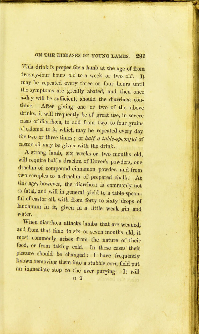 This drink is proper for a lamb at the age of from twenty-four hours old to a week or two old. It may be repeated every three or four hours until the symptoms are greatly abated, and then once a-day will be sufficient, should the diarrhoea con- tmue. After giving one or two of the above drinks, it will frequently be of great use, in severe cases of diarrhoea, to add from two to four grains of calomel to it, which may be repeated every day for two or three times ; or half a table-spoonful of castor oil may be given with the drink. A strong lamb, six weeks or two months old, will require half a drachm of Dover's powders, one drachm of compound cinnamon powder, and from two scruples to a drachm of prepared chalk. At this age, however, the diarrhoea is commonly not so fatal, and wiU in general yield to a table-spoon- ful of castor oil, with from forty to sixty drops of laudanum in it, given in a little weak gin and water. When diarrhoea attacks Iambs that are weaned, and from that time to six or seven months old, it most commonly arises from the nature of their food, or from taking cold. In these cases their pasture should be changed : I have frequently known removing them into a stubble corn field put an immediate stop to the over purging. It will u S!