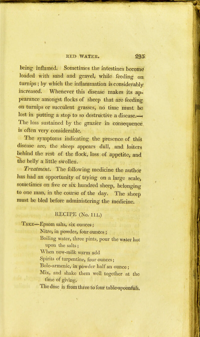 RED WATER. ^95 being inflamed. Sometimes the intestines become loaded with sand and gravel, while feeding on turnips ; by which the inflammation is considerably increased. Whenever this disease makes its ap- pearance amongst flocks of sheep that are feeding on turnips or succulent grasses, no time must be lost in putting a stop to so destructive a disease.— The loss sustained by the grazier in consequence is often very considerable. The symptoms indicating the presence of this disease are, the sheep appears dull, and loiters behind the rest of the flock, loss of appetite, and the belly a little swollen. Treatment. The following medicine the author has had an opportunity of trying on a large scale, sometimes on five or six hundred sheep, belonging to one man, in the course of the day. The sheep must be bled before administering the medicine. RECIPE (No. 111.) Take—Epsom salts, six ounces; Nitre, in powder, four ounces; Boiling water, three pints, pour the water hot upon the salts; When new-milk warm add Spirits of turpentine, four ounces; Bole-armenic, in powder half an ounce; Mix, and shake them well together at the time of giving. The dose is from three to four table-spoonfuls.