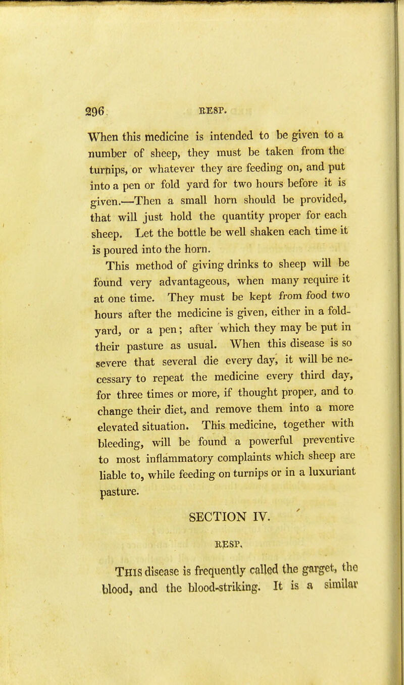 When this medicine is intended to be given to a number of sheep, they must be taken from the turtiips, or whatever they are feeding on, and put into a pen or fold yard for two hours before it is given.—Then a small horn should be provided, that will just hold the quantity proper for each sheep. Let the bottle be well shaken each time it is poured into the horn. This method of giving drinks to sheep will be found very advantageous, when many require it at one time. They must be kept from food two hours after the medicine is given, either in a fold- yard, or a pen; after which they may be put in their pasture as usual. When this disease is so severe that several die every day, it will be ne- cessary to repeat the medicine every third day, for three times or more, if thought proper, and to change their diet, and remove them into a more elevated situation. This medicine, together with bleeding, will be found a powerful preventive to most inflammatory complaints which sheep are liable to, while feeding on turnips or in a luxuriant pasture. SECTION IV. RESP, This disease is frequently colled the garget, the blood, and the blood-striking. It is a similar