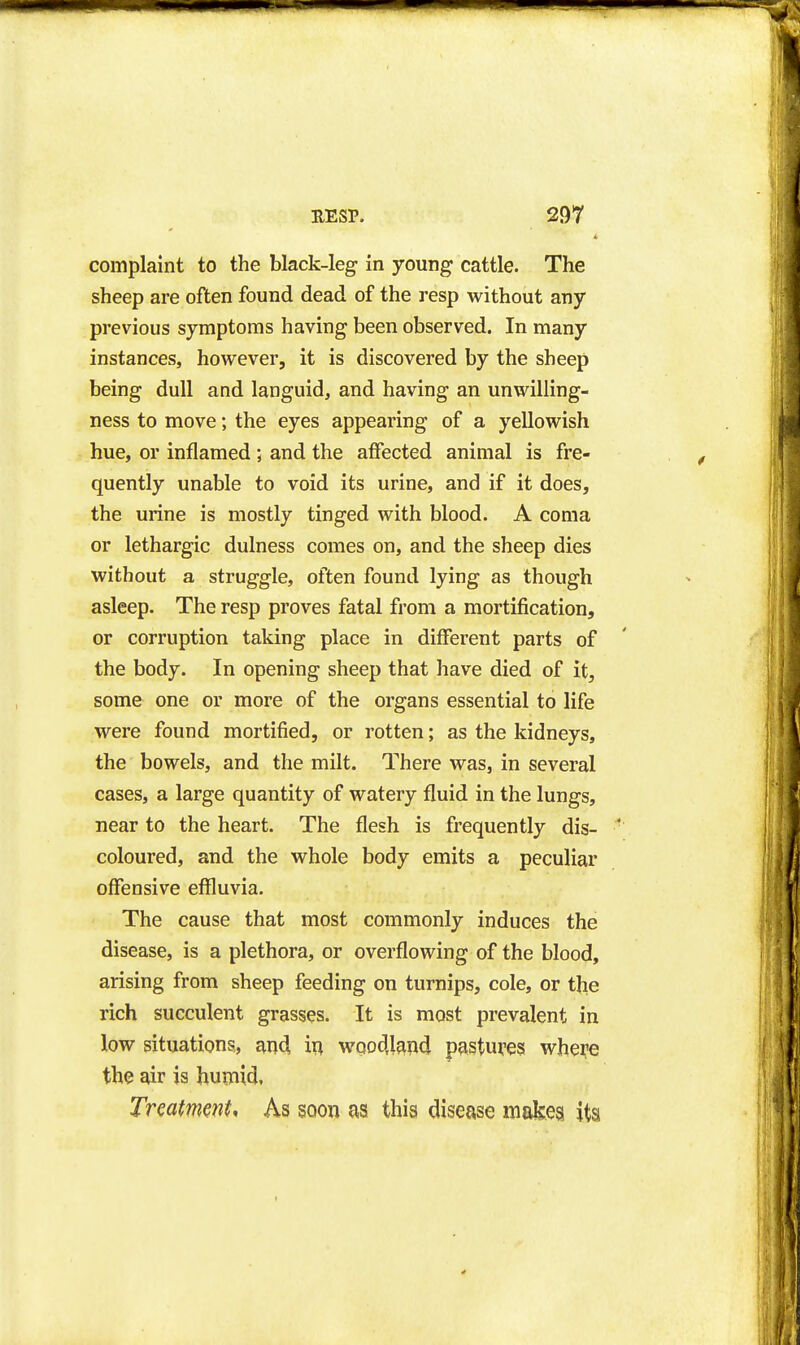 complaint to the black-leg in young cattle. The sheep are often found dead of the resp without any previous symptoms having been observed. In many instances, however, it is discovered by the sheep being dull and languid, and having an unwilling- ness to move; the eyes appearing of a yellowish hue, or inflamed ; and the affected animal is fre- quently unable to void its urine, and if it does, the urine is mostly tinged with blood. A coma or lethargic dulness comes on, and the sheep dies without a struggle, often found lying as though asleep. The resp proves fatal from a mortification, or corruption taking place in different parts of the body. In opening sheep that have died of it, some one or more of the organs essential to life were found mortified, or rotten; as the kidneys, the bowels, and the milt. There was, in several cases, a large quantity of watery fluid in the lungs, near to the heart. The flesh is frequently dis- coloured, and the whole body emits a peculiar offensive effluvia. The cause that most commonly induces the disease, is a plethora, or overflowing of the blood, arising from sheep feeding on turnips, cole, or the rich succulent grasses. It is most prevalent in low situations., and, in wqodj^nd pastures whe^e the air is humid, Treatment. As soon as this disease makes its