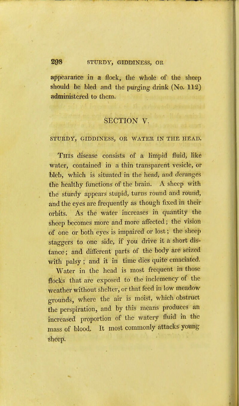 appearariciB in a flock, the whole of the sheep should be bled and the purging drink (No. 112) administered to them. SECTION V. STURDY, GIDDINESS, OR WATER IN THE HEAD. This disease consists of a limpid fluid, like water, contained in a thin transparent vesicle, or bleb, which is situated in the head, and deranges the healthy functions of the brain. A sheep with the sturdy appears stupid, turns round and round, and the eyes are frequently as though fixed in their orbits. As the water increases in quantity the sheep becomes more and more affected; the vision of one or both eyes is impaired or lost; the sheep staggers to one side, if you drive it a short dis- tance ; and different parts of the body are seized with palsy ; and it in time dies quite emaciated. Water in the head is most frequent in those flocks that are exposed to the inclemency of the weather without shelter, or that feed in low meadow grounds, where the air is moist, which obstruct the perspiration, and by this means produces an increased proportion of the watery fluid in the mass of blood. It most commonly attacks young sheep.