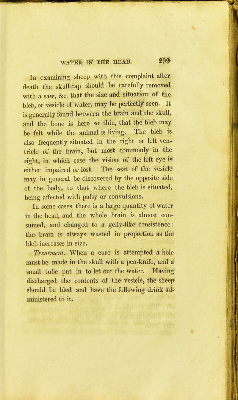 WATUR 11^ THE HEAD. 299^ In examining sheep with this complaint after death the skull-cap should be carefully removed with a saw, &c. that the size and situation of the bleb, or vesicle of water, may be perfectly seen. It is generally found between the brain and the skull, and the bone is here so thin, that the bleb may be felt while the animal is living. The bleb is also frequently situated in the right or left ven- tricle of the brain, but most commonly in the right, in which case the vision of the left eye is- either impaired or lost. The seat of the vesicle may in general be discovered by the opposite side of the body, to that where the bleb is situated, being affected with palsy or convulsions. In some cases there is a large quantity of water in the head, and the whole brain is almost con- sumed, and changed to a gelly-like consistence: the brain is always wasted in proportion as the bleb increases in size. Treatment. When a cure is attempted a hole must be made in the skull with a pen-knife, and a small tube put in to let out the water. Having discharged the contents of the vesicle, the sheep should be bled and have the following drink ad- ministered to it.