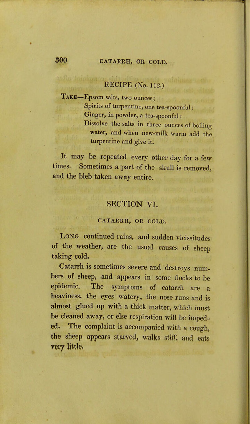 RECIPE (No. 112.) Take—Epsom salts, two ounces; Spirits of turpentine, one tea-spoonful; Ginger, in powder, a tea-spoonful : Dissolve the salts in three ounces of boiling water, and when new-milk warm add the turpentine and give it. It may be repeated every other day for a few- times. Sometimes a part of the skull is removed, and the bleb talcen away entire. SECTION VI. CATARRH, OR COLD. Long continued rains, and sudden vicissitudes of the weather, are the usual causes of sheep taking cold. Catarrh is sometimes severe and destroys num- bers of sheep, and appears in some flocks to be epidemic. The symptoms of catarrh are a heaviness, the eyes watery, the nose runs and is almost glued up with a thick matter, which must be cleaned away, or else respiration will be imped- ed. The complaint is accompanied with a cough, the sheep appears starved, walks stiff, and eats very little,