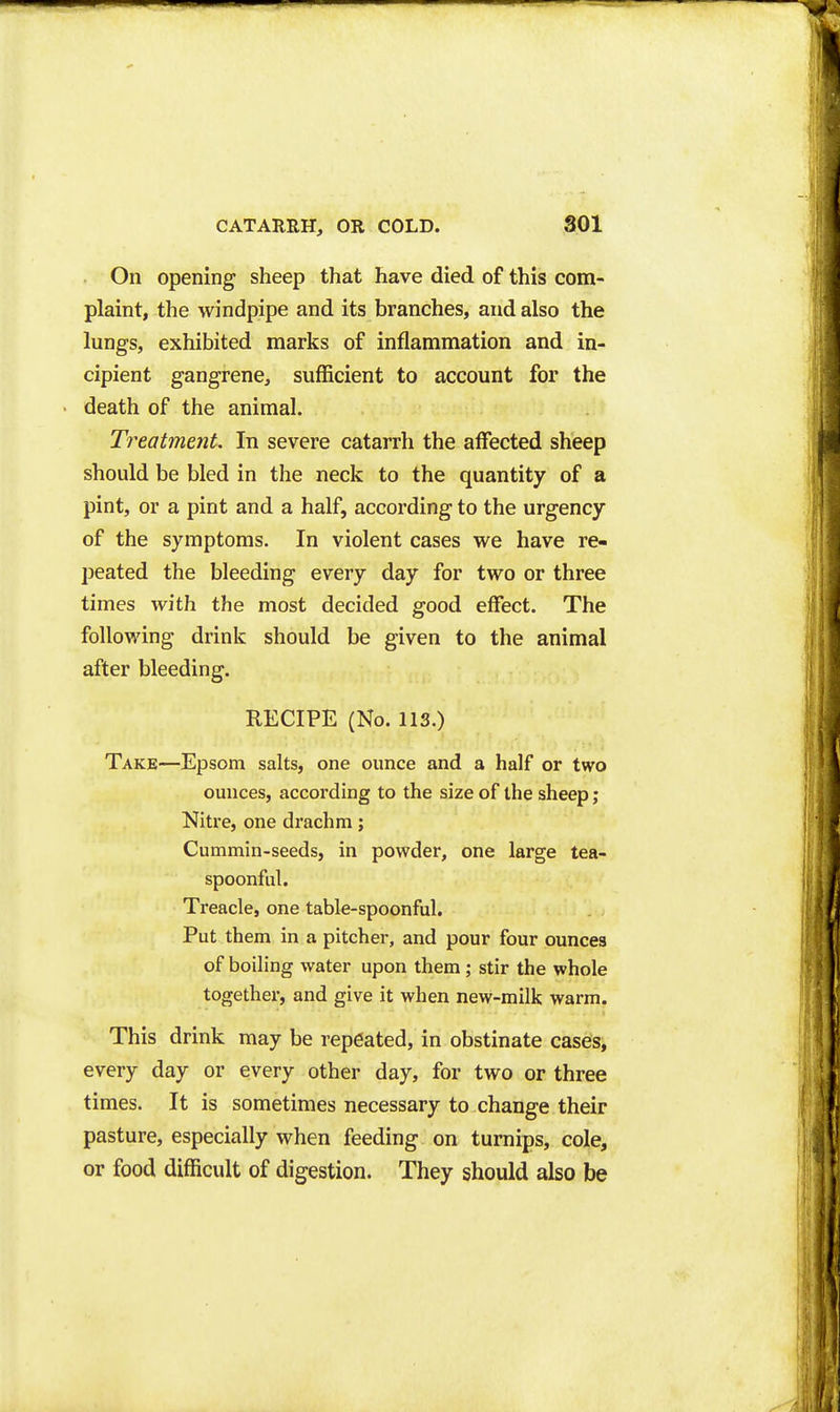 On opening sheep that have died of this com- plaint, the windpipe and its branches, and also the lungs, exhibited marks of inflammation and in- cipient gangrene, sufficient to account for the death of the animal. Treatment. In severe catarrh the affected sheep should be bled in the neck to the quantity of a pint, or a pint and a half, according to the urgency of the symptoms. In violent cases we have re- peated the bleeding every day for two or three times with the most decided good effect. The following drink should be given to the animal after bleeding. RECIPE (No. lis.) Take—Epsom salts, one ounce and a half or two ounces, according to the size of the sheep; Nitre, one drachm; Cummin-seeds, in powder, one large tea- spoonful. Treacle, one table-spoonful. Put them in a pitcher, and pour four ounces of boiling water upon them; stir the whole together, and give it when new-milk warm. This drink may be repeated, in obstinate cases, every day or every other day, for two or three times. It is sometimes necessary to change their pasture, especially when feeding on turnips, cole, or food difficult of digestion. They should also be