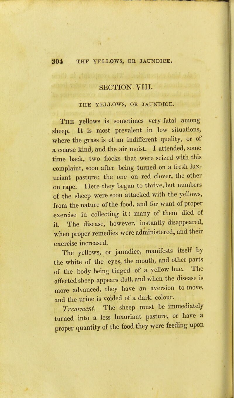 SECTION VIII. THE YELLOWS, OR JAUNDICE. The yellows is sometimes very fatal among sheep. It is most prevalent in low situations, where the grass is of an indifferent quality, or of a coarse kind, and the air moist. I attended, some time back, two flocks that were seized with this complaint, soon after being turned on a fresh lux- uriant pasture; the one on red clover, the other on rape. Here they began to thrive, but numbers of the sheep were soon attacked with the yellows, from the nature of the food, and for want of proper exercise in collecting it: many of them died of it. The disease, however, instantly disappeared, when proper remedies were administered, and their exercise increased. The yellows, or jaundice, manifests itself by the white of the eyes, the mouth, and other parts of the body being tinged of a yellow hue. The affected sheep appears dull, and when the disease is more advanced, they have an aversion to move, and the urine is voided of a dark colour. Treatment. The sheep must be immediately turned into a less luxuriant pasture, or have a proper quantity of the food they were feeding upon