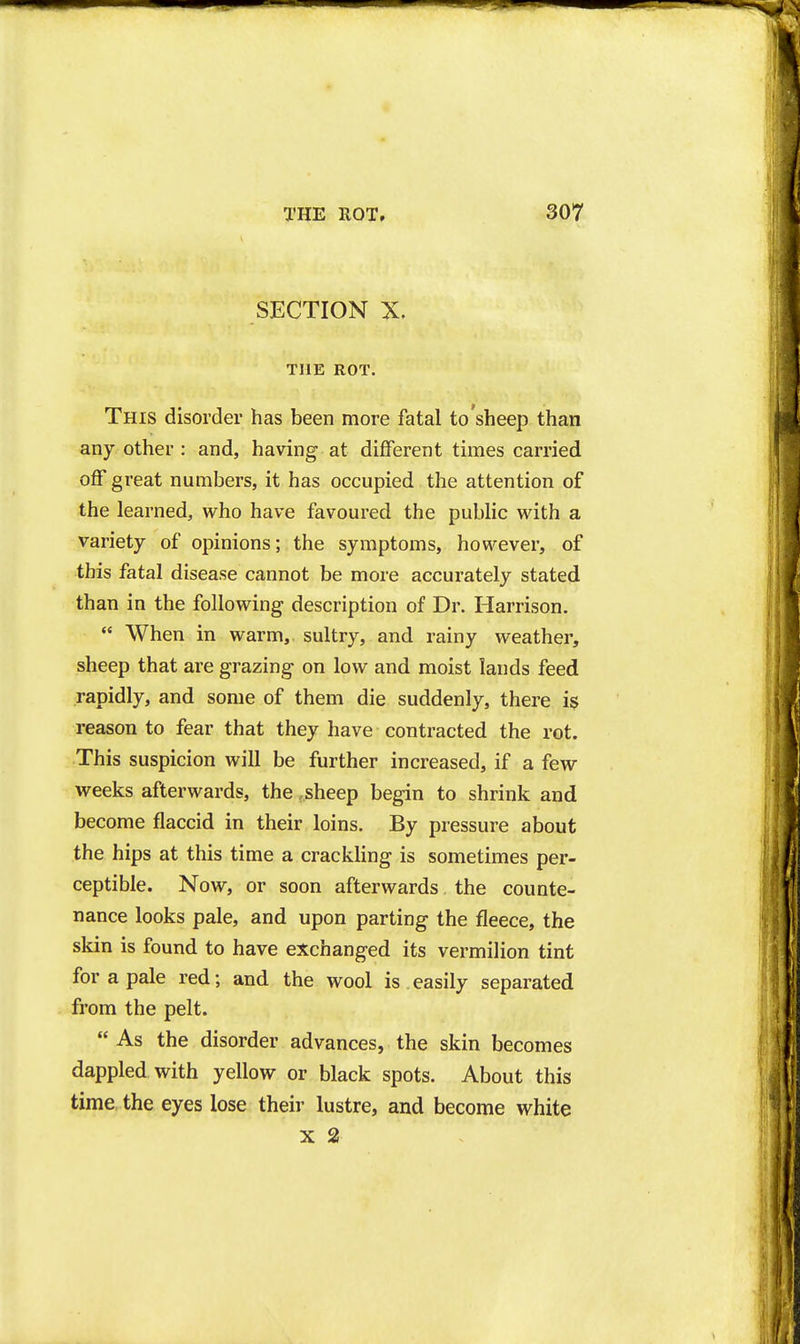 SECTION X. THE ROT. This disorder has been more fatal to sheep than any other : and, having at different times carried off great numbers, it has occupied the attention of the learned, who have favoured the public with a variety of opinions; the symptoms, however, of this fatal disease cannot be more accurately stated than in the following description of Dr. Harrison.  When in warm, sultry, and rainy weather, sheep that are grazing on low and moist lands feed rapidly, and some of them die suddenly, there i$ reason to fear that they have contracted the rot. This suspicion will be further increased, if a few weeks afterwards, the .sheep begin to shrink and become flaccid in their loins. By pressure about the hips at this time a crackling is sometimes per- ceptible. Now, or soon afterwards the counte- nance looks pale, and upon parting the fleece, the skin is found to have exchanged its vermilion tint for a pale red; and the wool is.easily separated from the pelt.  As the disorder advances, the skin becomes dappled with yellow or black spots. About this time the eyes lose their lustre, and become white X 2