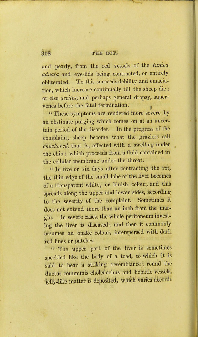 and pearly, from the red vessels of the tunica adnata and eye-lids being contracted, or entirely obliterated. To this succeeds debility and emacia- tion, which increase continually till the sheep die ; or else ascites, and perhaps general dropsy, super- venes before the fatal termination. ^  These symptoms are rendered more severe by an obstinate purging which comes on at an uncer- tain period of the disorder. In the progress of the complaint, sheep become what the graziers call chochered, that is, affected with a swelling under ^ the chin; which proceeds from a fluid contained in the cellular membrane under the throat.  In five or six days after contracting the rot, the thin edge of the small lobe of the liver becomes of a transparent white, or bluish colour, and this spreads along the upper and lower sides, according to the severity of the complaint. Sometimes it does not extend more than an inch from the mar^ gin. In severe cases, the whole peritoneum invest- ing the liver is diseased; and then it commonly assumes an opake colour, interspersed with dark ted lines or patches. ' The upper part of the liver is sometimes speckled like the body of a toad, to which it is said to bear a striking resemblance; round the ductus communis choledochus and hepatic vessels, Jelly-like matter is deposited, which varies accord^
