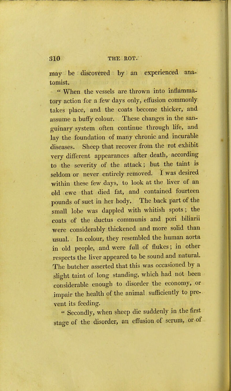 may be discovered by an experienced ana- tomist.  When the vessels are thrown into inflamma- tory action for a few days only, effusion commonly takes place, and the coats become thicker, and assume a buffy colour. These changes in the san- guinary system often continue through life, and lay the foundation of many chronic and incurable diseases. Sheep that recover from the rot exhibit very different appearances after death, according to the severity of the attack; but the taint is seldom or never entirely removed. I was desired within these few days, to look at the liver of an old ewe that died fat, and contained fourteen pounds of suet in her body. The back part of the small lobe was dappled with whitish spots; the coats of the ductus communis and pori biliarii were considerably thickened and more solid than usual. In colour, they resembled the human aorta in old people, and were full of flukes; in other respects the liver appeared to be sound and natural. The butcher asserted that this was occasioned by a slight taint of long standing, which had not been considerable enough to disorder the economy, or impair the health of the animal sufficiently to pre- vent its feeding. « Secondly, when sheep die suddenly in the first stage of the disorder, an effusion of serum, or of