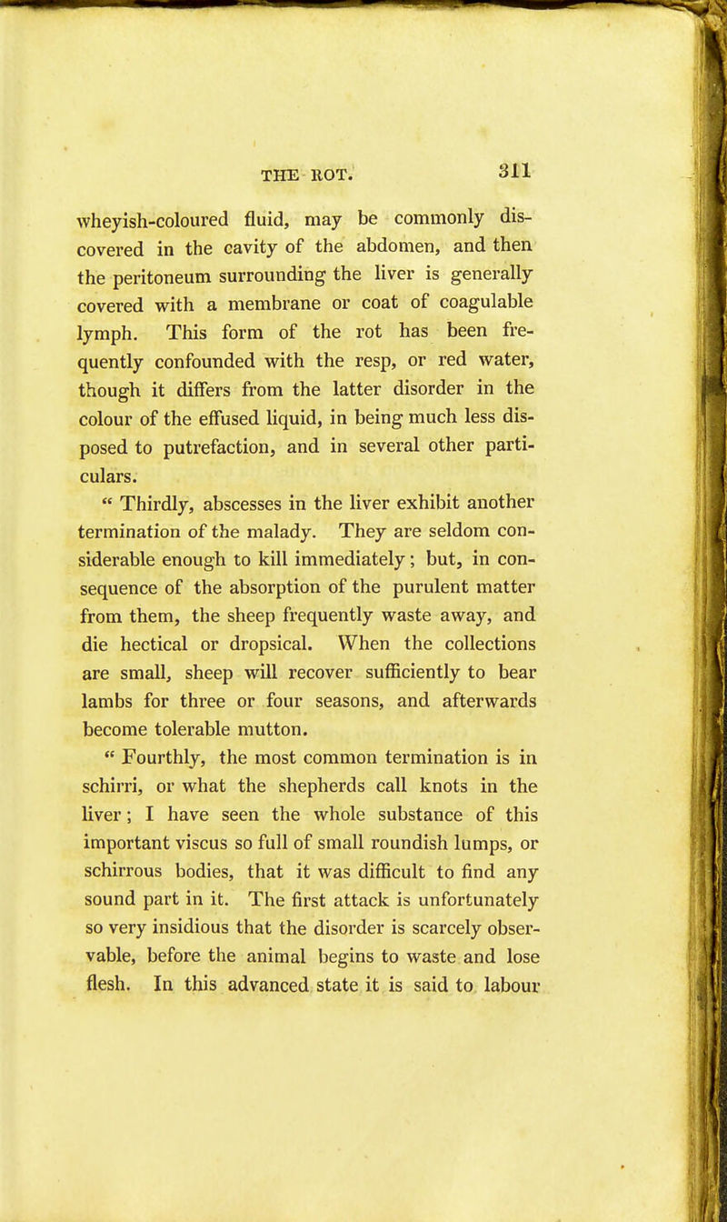 wheyish-coloured fluid, may be commonly dis- covered in the cavity of the abdomen, and then the peritoneum surrounding the liver is generally covered with a membrane or coat of coagulable lymph. This form of the rot has been fre- quently confounded with the resp, or red water, though it differs from the latter disorder in the colour of the effused liquid, in being much less dis- posed to putrefaction, and in several other parti- culars.  Thirdly, abscesses in the liver exhibit another termination of the malady. They are seldom con- siderable enough to kill immediately; but, in con- sequence of the absorption of the purulent matter from them, the sheep frequently waste away, and die hectical or dropsical. When the collections are small, sheep will recover sufficiently to bear lambs for three or four seasons, and afterwards become tolerable mutton.  Fourthly, the most common termination is in schirri, or what the shepherds call knots in the liver; I have seen the whole substance of this important viscus so full of small roundish lumps, or schirrous bodies, that it was difficult to find any sound part in it. The first attack is unfortunately so very insidious that the disorder is scarcely obser- vable, before the animal begins to waste and lose flesh. In this advanced state it is said to labour