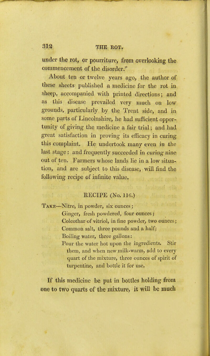 under the rot, or pourriture, from overlooking the commencement of the disorder. About ten or twelve years ago, the author of these sheets published a medicine for the rot in sheep, accompanied with printed directions; and as this disease prevailed very much on low grounds, particularly by the Trent side, and in some parts of Lincolnshire, he had sufficient oppor- tunity of giving the medicine a fair trial; and had great satisfaction in proving its efficacy in curing this complaint. He undertook many even in the last stage: and frequently succeeded in curing nine out of ten. Farmers whose lands lie in a low situa- tion, and are subject to this disease, will find the following recipe of infinite value, RECIPE (No. 116.) Take—Nitre, in powder, six ounces; Ginger, fresh powdered, four ounces; Colcothar of vitriol, in fine powder, two ounces; Common salt, three pounds and a half; Boiling water, three gallons: Pour the water hot upon the ingredients. Stir them, and when new milk-warm, add to every quart of the mixture, three ounces of spirit of turpentine, and bottle it for use. If this medicine be put in bottles holding fi'oni one to two quarts of the mixture, it will be much