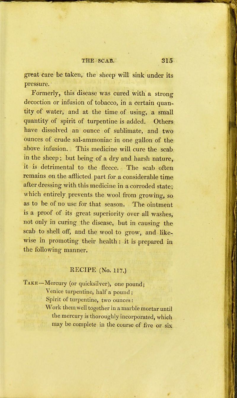 great care be taken, the sheep will sink under its pressure. Formerly, this disease was cured with a strong decoction or infusion of tobacco, in a certain quan- tity of water, and at the time of using, a small quantity of spirit of turpentine is added. Others have dissolved an ounce of sublimate, and two ounces of crude sal-ammoniac in one gallon of the above infusion. This medicine will cure the scab in the sheep; but being of a dry and harsh nature, it is detrimental to the fleece. The scab often remains on the afflicted part for a considerable time after dressing with this medicine in a corroded state; which entirely prevents the wool from growing, so as to be of no use for that season. The ointment is a proof of its great superiority over all washes, not only in curing the disease, but in causing the scab to shell off, and the wool to grow, and like- wise in promoting their health: it is prepared in the following manner. RECIPE (No. 117.) Take—Mercury (or quicksilver), one pound; Venice turpentine, half a pound; Spirit of turpentine, two ounces: Work them well together in a marble mortar until the mercury is thoroughly incorporated, which may be complete in the course of five or six
