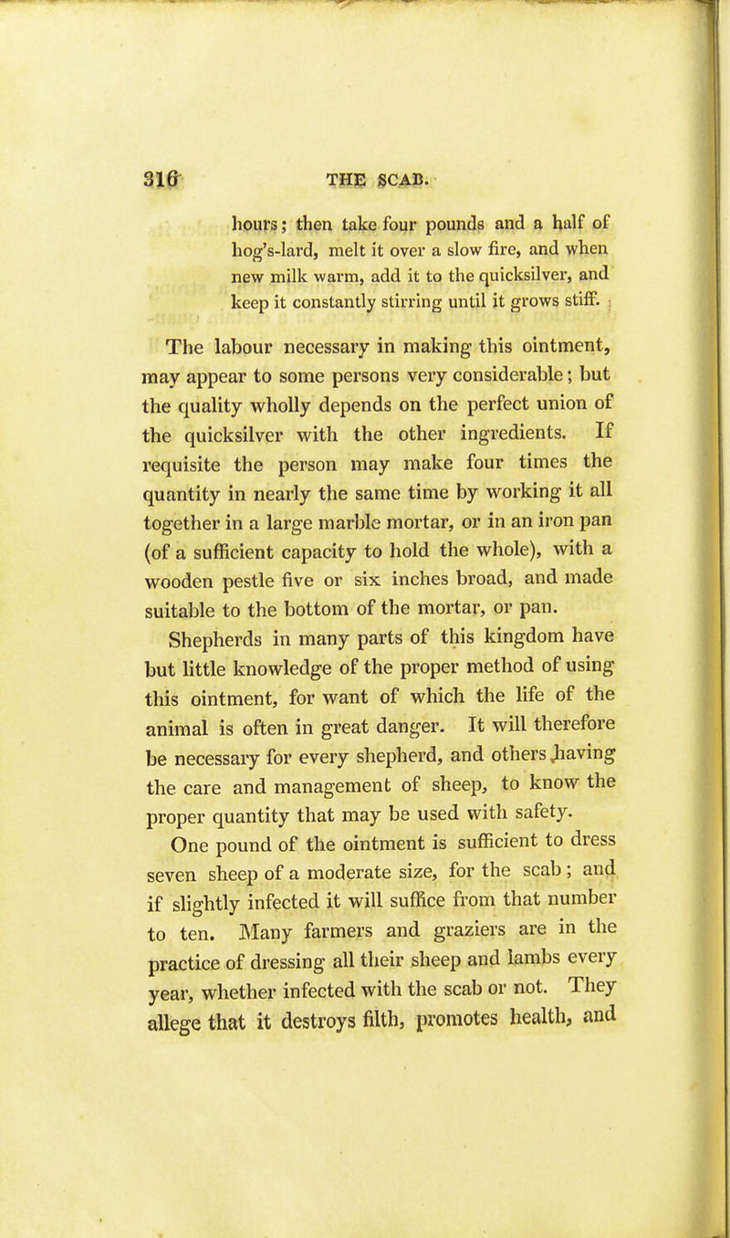 hours; then take four pounds and a half of hog's-lard, melt it over a slow fire, and when new milk warm, add it to the quicksilver, and keep it constantly stirring until it grows stiff. ) The labour necessary in making this ointment, may appear to some persons very considerable; but the quality wholly depends on the perfect union of the quicksilver with the other ingredients. If requisite the person may make four times the quantity in nearly the same time by working it all together in a large marble mortar, or in an iron pan (of a sufficient capacity to hold the whole), with a wooden pestle five or six inches broad, and made suitable to the bottom of the mortar, or pan. Shepherds in many parts of this kingdom have but little knowledge of the proper method of using this ointment, for want of which the life of the animal is often in great danger. It will therefore be necessary for every shepherd, and others Jiaving the care and management of sheep, to know the proper quantity that may be used with safety. One pound of the ointment is sufficient to dress seven sheep of a moderate size, for the scab; an^, if slightly infected it will suffice from that number to ten. Many farmers and graziers are in the practice of dressing all their sheep and lambs every year, whether infected with the scab or not. They allege that it destroys filth, promotes health, and