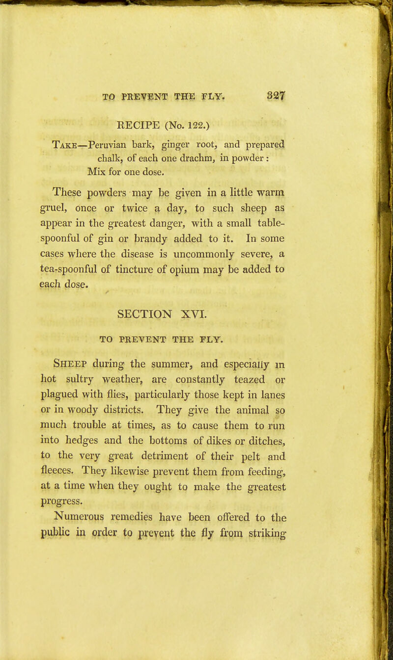 RECIPE (No. 122.) Take—Peruvian bark, ginger root, and prepared chalk, of each one drachm, in powder: Mix for one dose. These powders may be given in a little warni gruel, once or twice a day, to such sheep as appear in the greatest danger, with a small table- spoonful of gin or brandy added to it. In some cases where the disease is uncommonly severe, a tea-spoonful of tincture of opium may be added to each dose. SECTION XVI. TO PREVENT THE FLY. Sheep during the summer, and especially m hot sultry weather, are constantly teazed or plagued with flies, particularly those kept in lanes or in woody districts. They give the animal so much trouble at times, as to cause them to run into hedges and the bottoms of dikes or ditches, to the very great detriment of their pelt and fleeces. They likewise prevent them from feeding, at a time when they ought to make the greatest progress. Numerous remedies have been offered to the public in order to prevent the fly from striking