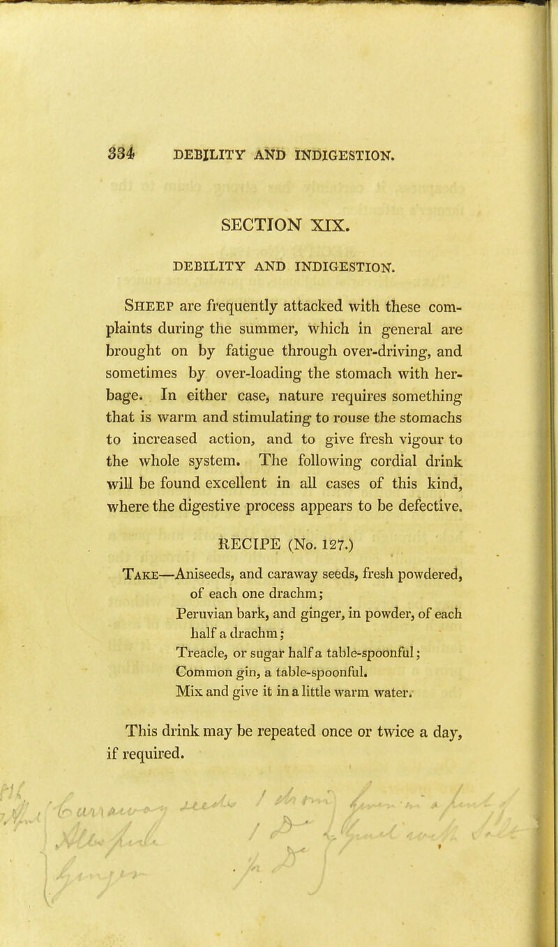 SECTION XIX. DEBILITY AND INDIGESTION. Sheep are frequently attacked with these com- plaints during the summer, which in general are brought on by fatigue through over-driving, and sometimes by over-loading the stomach with her- bage. In either case, nature requires something that is warm and stimulating to rouse the stomachs to increased action, and to give fresh vigour to the whole system. The following cordial drink will be found excellent in all cases of this kind, where the digestive process appears to be defective. RECIPE (No. 127.) Take—Aniseeds, and caraway seeds, fresh powdered, of each one drachm; Peruvian bark, and ginger, in powder, of each half a drachm; Treacle, or sugar half a table-spoonful; Common gin, a table-spoonful. Mix and give it in a little warm water. This drink may be repeated once or twice a day, if required. r( •) 1 ft''