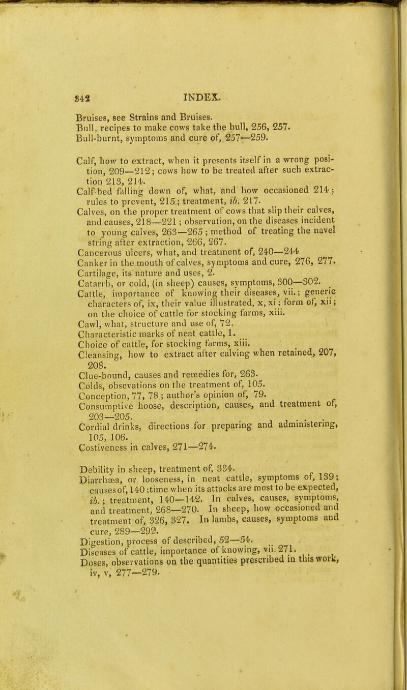 Bruises, see Strains and Bruises. Bull, recipes to make cows take the bull, 256, 257. Bull-burnt, symptoms and cure of, 257—259. Calf, how to extract, when it presents itself in a wrong posi- tion, 209—212; cows how to be treated after such extrac- tion 213, 214- Calf-bed falling down of, what, and how occasioned 214i} rules to prevent, 215; treatment, zi. 217- Calves, on the proper treatment of cows that slip their calves, and causes, 218—^221 ; observation, on the diseases incident to young calves, 263—265 ; method of treating the navel string after extraction, 266, 267. Cancerous ulcers, what, and treatment of, 240—24'4- Canker in the mouth of calves, symptoms and cure, 276, 277. Cartilage, its nature and uses, 2. Catarrh, or cold, (in sheep) causes, symptoms, 300—302. Caltle, importance of knowing their diseases, vii.; generic characters of, ix, their value illustrated, x, xi; form of, xii; on the choice of cattle for stocking farms, xiii. Cawl, what, structure and use of, 72. Characteristic marks of neat cattle, 1. Choice of cattle, for stocking farms, xiii. Cleansing, how to extract after calving when retained, 207, 208. Clue-bound, causes and remedies for, 263.^ Colds, obsevations on the treatment of, 105. Conception, 77, 78 ; author's opinion of, 79. Consumptive hoose, description, causes, and treatment of, 203—205. . ^ , . . , . Cordial drinks, directions for preparing and admmistermg, 105, 106. Costiveness in calves, 271—274'. Debility in sheep, treatment of, 334. Diarrhsea, or looseness, in neat cattle, symptoms of, 139; causesof, 140 ;time when its attacks are most to be expected, ib.; treatment, 140—142. In calves, causes, symptoms, and treatment, 268—270. In sheep, how occasioned and treatment of, 326, 327. In lambs, causes, symptoms and cure, 289—292. Digestion, process of described, 52—54. Diseases of cattle, importance of knowing, vii. 271. _ Doses, observations on the quantities prescribed in this work, iv, V, 277—279.