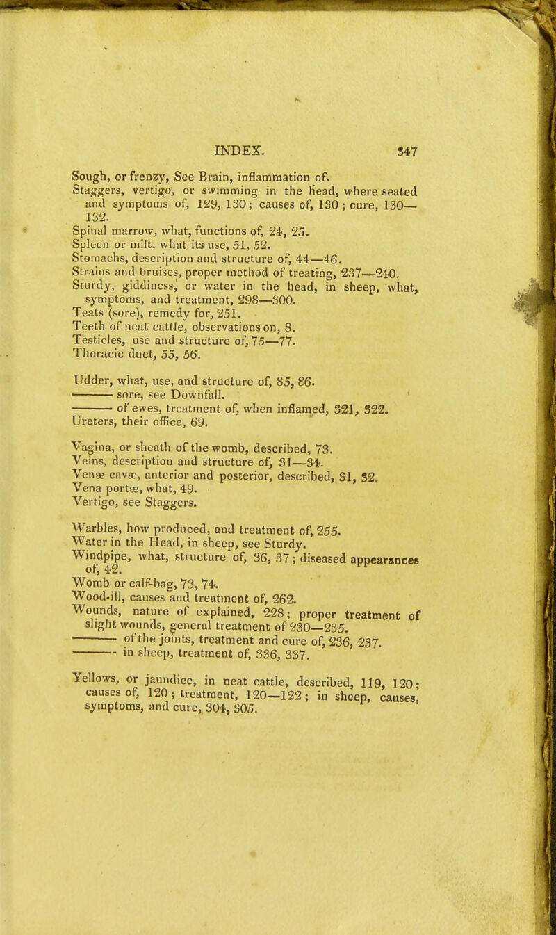 Sough, or frenzy, See Brain, inflammation of. Staggers, vertigo, or swimming in the Head, where seated and symptoms of, 129, 130; causes of, 130; cure, 130— 132. Spinal marrow, what, functions of, 24', 25. Spleen or milt, what its use, 51, 52. Stomachs, description and structure of, 44—46. Strains and bruises, proper method of treating, 237—240. Sturdy, giddinessj or water in the head, in sheep, what, symptoms, and treatment, 298—300. Teats (sore), remedy for, 251. Teeth of neat cattle, observations on, 8. Testicles, use and structure of, 75—77. Thoracic duct, 55, 56. Udder, what, use, and structure of, 85, 86. ' sore, see Downfall. of ewes, treatment of, when inflamed, 321j 322. Ureters, their office, 69. Vagina, or sheath of the womb, described, 73, Veins, description and structure of, 31—34. Venae cavae, anterior and posterior, described, 31, 32. Vena portas, what, 49. Vertigo, see Staggers. Warbles, how produced, and treatment of, 255. Water in the Head, in sheep, see Sturdy. Windpipe, what, structure of, 36, 37; diseased appearances of, 42. Womb or calf-bag, 73, 74. W^ood-ill, causes and treatment of, 262. Wounds, nature of explained, 228; proper treatment of slight wounds, general treatment of 230—235. ■ of the joints, treatment and cure of, 236, 237. in sheep, treatment of, 336, 337. Yellows, or jaundice, in neat cattle, described, 119, 120- causes of, 120; treatment, 120—122; in sheep, causes! symptoms, and cure, 304, 305.