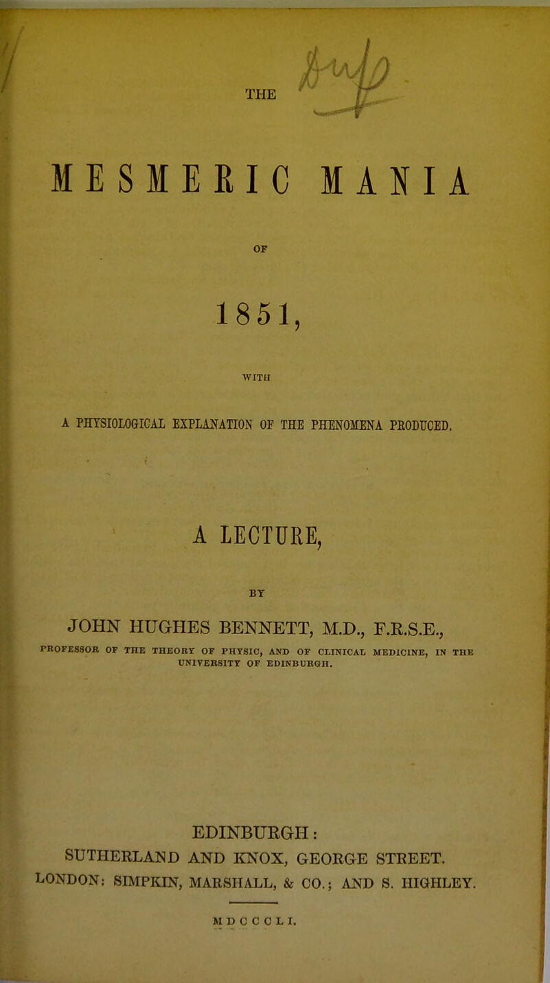 MESMERIC MANIA OF 1851, WITH A PHYSIOLOGICAL EXPLANATION OF THE PHENOMENA PEODUCED. A LECTURE, BT JOHN HUGHES BENNETT, M.D., F.R.S.E., PROFESSOB OF THE THEORY OF PHYSIO, AND OF CLINICAL MEDICINE, IN THE UNIVERSITY OF EDINBURGH. EDINBURGH: SUTHERLAND AND KNOX, GEORGE STREET. LONDON: SIMPKIN, MARSHALL, & CO.; AND S. HIGHLEY.