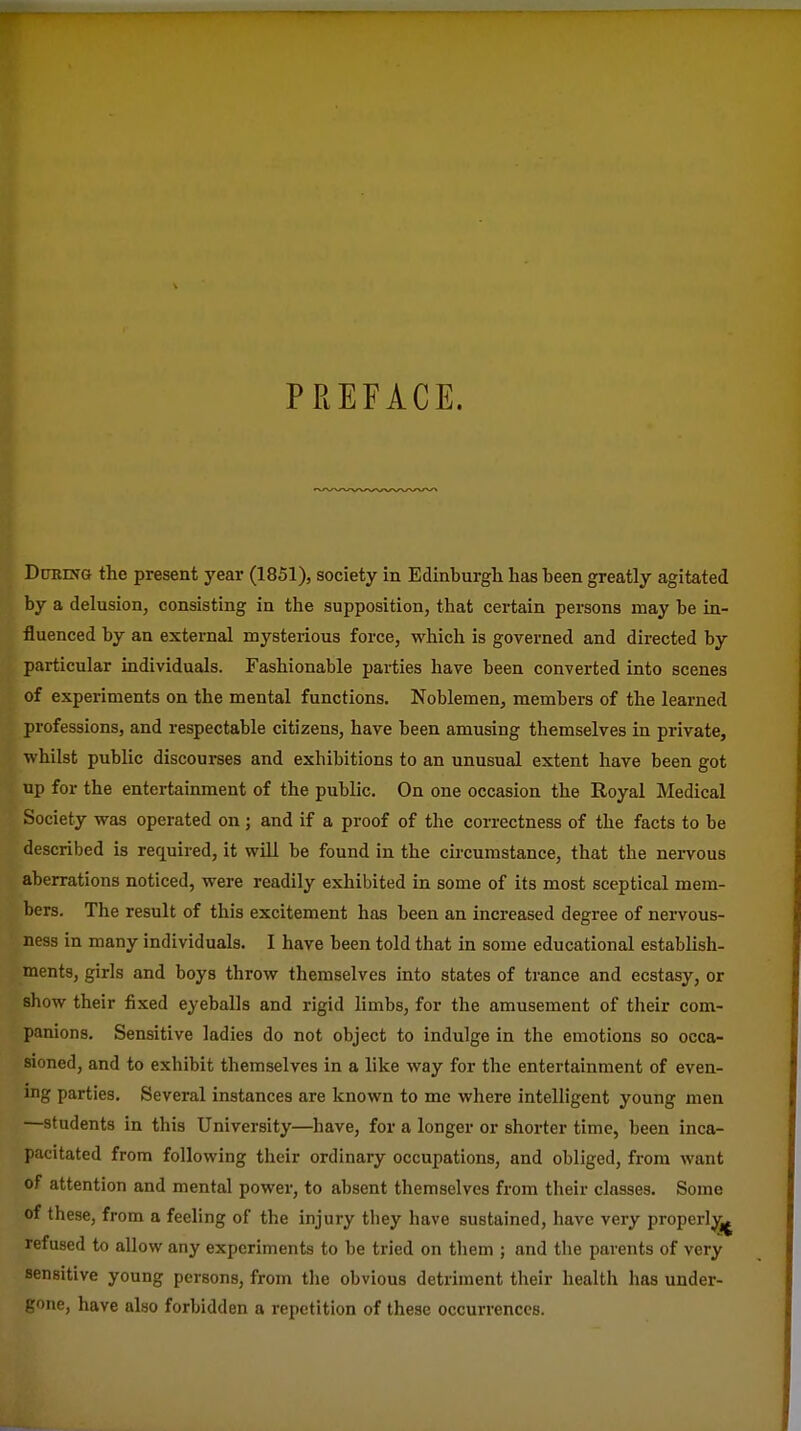 PREFACE. During the present year (1851), society in Edinburgh has been greatly agitated by a delusion, consisting in the supposition, that certain persons may be in- fluenced by an external mysterious force, which is governed and directed by particular individuals. Fashionable parties have been converted into scenes of experiments on the mental functions. Noblemen, members of the learned professions, and respectable citizens, have been amusing themselves in private, whilst public discourses and exhibitions to an unusual extent have been got up for the entertainment of the public. On one occasion the Royal Medical Society was operated on j and if a proof of the correctness of the facts to be described is required, it will be found in the circumstance, that the nervous aberrations noticed, were readily exhibited in some of its most sceptical mem- bers. The result of this excitement has been an increased degree of nervous- ness in many individuals. I have been told that in some educational establish- ments, girls and boys throw themselves into states of trance and ecstasy, or show their fixed eyeballs and rigid limbs, for the amusement of their com- panions. Sensitive ladies do not object to indulge in the emotions so occa- sioned, and to exhibit themselves in a like way for the entertainment of even- mg parties. Several instances are known to me where intelligent young men —students in this University—have, for a longer or shorter time, been inca- pacitated from following their ordinary occupations, and obliged, from want of attention and mental power, to absent themselves from their classes. Some of these, from a feeling of the injury they have sustained, have very properly refused to allow any experiments to be tried on them ; and the parents of very sensitive young persons, from the obvious detriment their health has under- gone, have also forbidden a repetition of these occurrences.