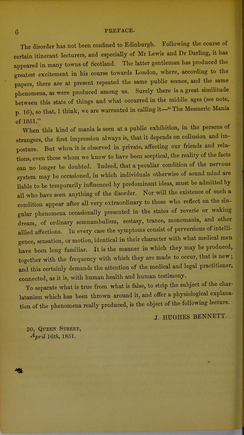 The disorder has not been confined to Edinburgh. Following the course of certain itinerant lecturers, and especiaUy of Mr Lewis and Dr DarUng, it has appeared in many towns of Scotland. The latter gentleman has produced the greatest excitement in his course towards London, where, according to the papers, there are at present repeated the same public scenes, and the same phenomena, as were produced among us. Surely there is a great similitude between this state of things and what occurred in the middle ages (see note, p. 16), so that, I think, we are warranted in caUing it- The Mesmeric Mania of 1851. When this kind of mania is seen at a public exhibition, in the persons of strangers, the first impression always is, that it depends on coUusion and im- posture. But when it is observed in private, affecting our friends and rela- tions, even those whom we know to have been sceptical, the reaUty of the facts can no longer be doubted. Indeed, that a peculiar condition of the nervous system may be occasioned, in which individuals otherwise of sound mind are liable to be temporarily influenced by predominant ideas, must be admitted by all who have seen anything of the disorder. Nor will the existence of such a condition appear after all very extraordinary to those who reflect on the sin- gular phenomena occasionally presented in the states of reverie or waking dream, of ordinary somnambulism, ecstasy, trance, monomania, and other allied 'affections. In every case the symptoms consist of perversions of intelli- gence, sensation, or motion, identical in their character with what medical men have been long familiar. It is the manner in which they may be produced, together with the frequency with which they are made to occur, that is new; and this certainly demands the attention of the medical and legal practitioner, connected, as it is, with human health and human testimony. To separate what is true from what is false, to strip the subject of the char- latanism which has been thrown around it, and offer a physiological explana- tion of the phenomena really produced, is the object of the foUowmg lecture. J. HUGHES BENNETT. 30, Queen Street, ^pril 16(/i, 1851.