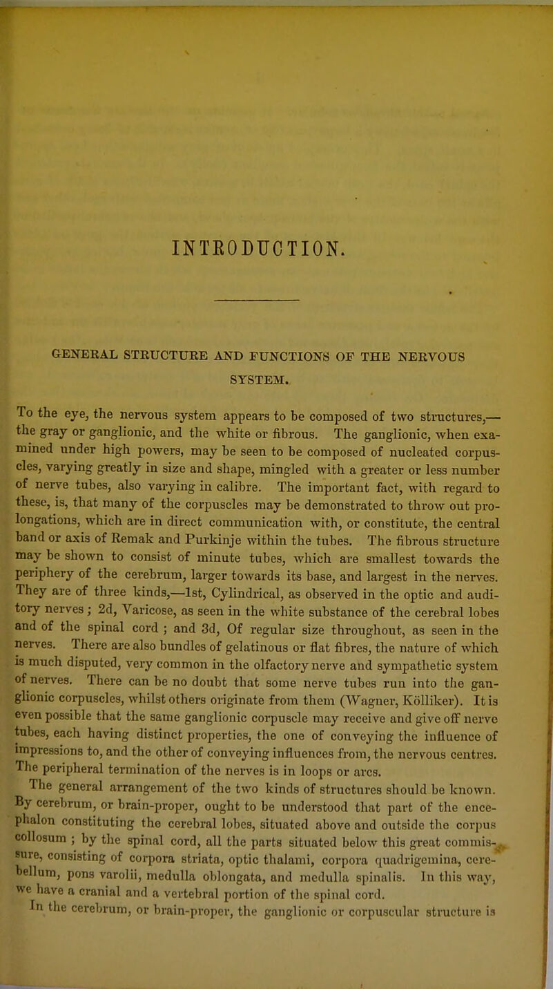 INTEODUOTION. GENERAL STRUCTURE AND rUNCTIONS OF THE NERVOUS SYSTEM. To the eye, the nervous system appears to be composed of two structures,— the gray or ganglionic, and the white or fibrous. The ganglionic, when exa- mined under high powers, may be seen to be composed of nucleated corpus- cles, varying greatly in size and shape, mingled with a greater or less number of nerve tubes, also varying in calibre. The important fact, with regard to these, is, that many of the corpuscles may be demonstrated to throw out pro- longations, which are in direct communication with, or constitute, the central band or axis of Remak and Purkinje within the tubes. The fibrous structure may be shown to consist of minute tubes, which are smallest towards the periphery of the cerebrum, larger towards its base, and largest in the neiwes. They are of three kinds,—1st, Cylindrical, as observed in the optic and audi- tory nerves; 2d, Varicose, as seen in the white substance of the cerebral lobes and of the spinal cord ; and 3d, Of regular size throughout, as seen in the nerves. There are also bundles of gelatinous or flat fibres, the nature of which is much disputed, very common in the olfactory nerve and sympathetic system of nerves. There can be no doubt that some nerve tubes run into the gan- glionic corpuscles, whilst others originate from them (Wagner, Kolliker). It is even possible that the same ganglionic corpuscle may receive and give off nerve tubes, each having distinct properties, the one of conveying the influence of impressions to, and the other of conveying influences from, the nervous centres. The peripheral termination of the nerves is in loops or arcs. The general arrangement of the two kinds of structures should be known. By cerebrum, or brain-proper, ought to be understood that part of the ence- phalon constituting the cerebral lobes, situated above and outside the corpus collosum ; by tlie spinal cord, all the parts situated below this great commis-^ sure, consisting of corpora striata, optic thalami, corpora quadrigcmina, cere- bellum, pons varolii, medulla oblongata, and medulla spinalis. In this way, we have a cranial and a vertebral portion of tlie spinal cord. In the cerebrum, or brain-proper, the ganglionic or corpuscular structure is