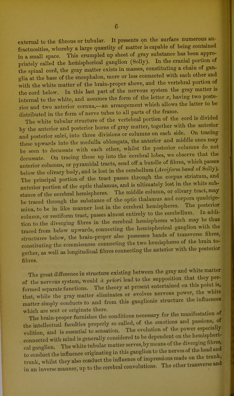 external to the fibrous or tubular. It presents on the sui-face numerous an- fractuosities, whereby a large quantity of matter is capable of being contained in a small space. This crumpled up sheet of gray substance has been appro- priately called the hemispherical ganglion (Solly). In the cranial portion of the spinal cord, the gray matter exists in masses, constituting a chain of gan- glia at the base of the encephalon, more or less connected with each other and with the white matter of the brain-proper above, and the vertebral porUon of the cord below. In this last part of the nervous system the gray matter is internal to the white, and assumes the form of the letter x, having two poste- rior and two anterior cornua,-an arrangement which allows the latter to be distributed in the form of nerve tubes to all parts of the frame. The white tubular structure of the vertebral portion of the cord is divided by the anterior and posterior horns of gray matter, together with the anterior and posterior sulci, into three divisions or columns on each side On tracmg these upwards into the medulla oblongata, the anterior and middle ones may be seen to decussate with each other, whilst the posterior columns do not decussate. On tracing these up into the cerebral lobes, we observe that the anterior columns, or pyramidal tracts, send off a bundle of fibres, -^ich passes below the olivary body, and is lost in the cerebellum {Arciform hand of Solly). The principal portion of the tract passes through the corpus striatum, and anterior portion of the optic thalamus, and is ultimately lost in the white sub- stance of the cerebral hemispheres. The middle column, or olivary tract may be traced through the substance of the optic thalamus and corpora quadrige- niina,tobe in like manner lost in the cerebral hemispheres. Tire postenor column, or restiform tract, passes almost entirely to the cerebellum. In addr- tiontothe diverging fibres in the cerebral hemispheres which may be thus traced from below upwards, connecting the hemispherical ganglion with the structures below, the brain-proper also possesses bands of transverse fibres, constituting the commissures connecting the two hemispheres of the bra.n to- gether, as weU as longitudinal fibres connecting the anterior with the posterior fibres. The great difference in structure existing between the gray and white matter of the nervous system, would a priori lead to the supposition that they per- formed separate functions. The theory at present entertained on this poin is that while the gray matter eliminates or evolves nervous power, the white matter simply conducts to and from this ganglionic structure the influences which are sent or originate there. The brain-proper furnishes the conditions necessary for the manifestation of the intellectual faculties properly so called, of the emotions and passions of volition, and is essential to sensation. The evolution of the power especml y lonnect d with mind is generally considered to be dependent on he hemisphe i- aCgUon. The white tubular matter serves, by means of the diverging fibres ocfnTucttheinflueiiceoriginatinginthisgangliontothener^ trunk, whilst they also conduct the influence of impressions made on the tiunk l^an inverse manner, up to the cerebral convolutions. The other transverse and