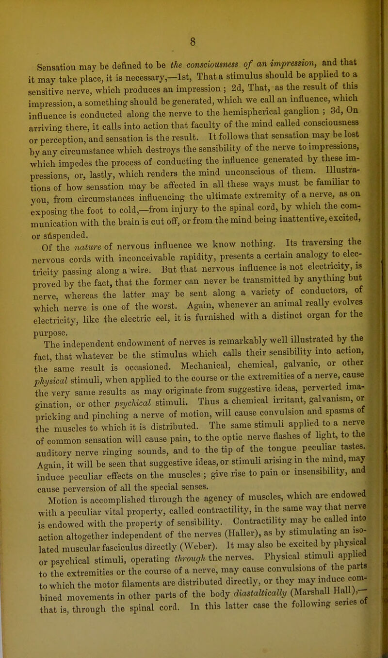 Sensation may be defined to be the consciousness of an impression, and tliat it may take place, it is necessary,—Ist, That a stimulus should be applied to a sensitive nerve, which produces an impression ; 2d, That, as the result of this impression, a sometliing should be generated, which we call an influence, which influence is conducted along the nerve to the hemispherical ganglion ; 3d, On arriving there, it calls into action that faculty of the mind called consciousness or perception, and sensation is the result. It follows that sensation may be lost by any circumstance which destroys the sensibility of the nerve to impressions, which impedes the process of conducting the influence generated by these im- pressions, or, lastly, which renders the mind unconscious of them. Illustra- tions of how sensation may be afl^ected in aU these ways must be familiar to you from circumstances influencing the ultimate extremity of a nerve, as on exposing the foot to cold,-from injury to the spinal cord, by which the com- munication with the brain is cut off, or from the mind being inattentive, excited, or suspended. . Of the nature of nervous influence we know nothing. Its traversing the nervous cords with inconceivable rapidity, presents a certain analogy to elec- tricity passing along a wire. But that nervous influence is not electricity is proved by the fact, that the former can never be transmitted by anything but nerve, whereas the latter may be sent along a variety of conductors, of which nerve is one of the worst. Again, whenever an animal really evolves electricity, like the electric eel, it is furnished with a distinct organ for the ^Vhe independent endowment of nerves is remarkably well iUustrated by the fact that whatever be the stimulus which caUs their sensibility into action, the same result is occasioned. Mechanical, chemical, galvamc, or other physical stimuli, when applied to the course or the extremities of a nerve, cause the very same results as may originate from suggestive ideas, perverted ima- gination, or other psycldcal stimuli. Thus a chemical in-itant, galvamsm, or pricking and pinching a nerve of motion, will cause convulsion and spasms of the muscles to which it is distributed. The same stimuli applied to a nerve of common sensation will cause pain, to the optic nerve flashes of Ught, to the auditory nerve ringing sounds, and to the tip of the tongue peculiar tastes. Again, it will be seen that suggestive ideas, or stimuli arising in the mind, may induce peculiar effects on the muscles ; give rise to pain or insensibihty, and cause perversion of all the special senses. Motion is accomplished through the agency of muscles, which are endowed with a peculiar vital property, called contractility, in the same way that nerve is endowed with the property of sensibility. Contractility may be called mto action altogether independent of the nerves (Haller), as by stimulating an iso- lated muscular fasciculus directly (Weber). It may also be excited by physical or psychical stimuli, operating through the nerves. Physical stimuli applied to the extremities or the course of a nerve, may cause convulsions of the parts to whicli the motor filaments are distributed directly, or they «^*y bined movements in other parts of the body dia^taUically (Marshall Hali;,- that is, through the spinal cord. In this latter case the following series