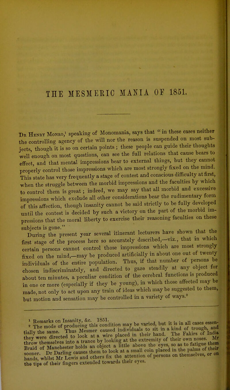 THE MESMEKIC MANIA OE 1851. Da Henry Monro,' speaking of Monomania, says that  in these cases neither the controlling agency of the will nor the reason is suspended on most suh- iects though it is so on certain points ; these people can guide their thoughts well'enough on most questions, can see the full relations that cause bears to effect and that mental impressions bear to external things, but they cannot properly control those impressions which are most strongly fixed on the mmd. This state has very frequently a stage of contest and conscious difiaculty at first, when the struggle between the morbid impressions and the faculties by which to control them is great; indeed, we may say that aU morbid and excessive impressions which exclude all other considerations bear the rudimentary form of this affection, though insanity cannot be said strictly to be fully developed until the contest is decided by such a victory on the part of the morbid im- pressions that the moral liberty to exercise their reasoning faculties on these subjects is gone. , t. ^ *i During the present year several itinerant lecturers have shown that the first stage of the process here so accurately described,-viz., that in which certain persons cannot control those impressions which are most strongly fixed on the mind,-may be produced artificially in about one out of twenty individuals of the entire population. Thus, if that number of persons be chosen indiscriminately, and directed to gaze steadily at _any_ object for about ten minutes, a peculiar condition of the cerebral functions is produced in one or more (especially if they be young), in which those affected may be made, not only to act upon any train of ideas which may be suggested to them, but motion and sensation may be controlled in a variety of ways.* I 5hrjSe°of p'r^f Ji^fthis'Sd^ may be varied, but it is in all cases essen- II tLT»rnP T^hus Mesmer caused individuals to sit in a kind of trough and tially the ^ame. ihus we^sme^^ p^^.^^ attention of persons on themselves, or on the tips of their fingers extended towards their eyes.