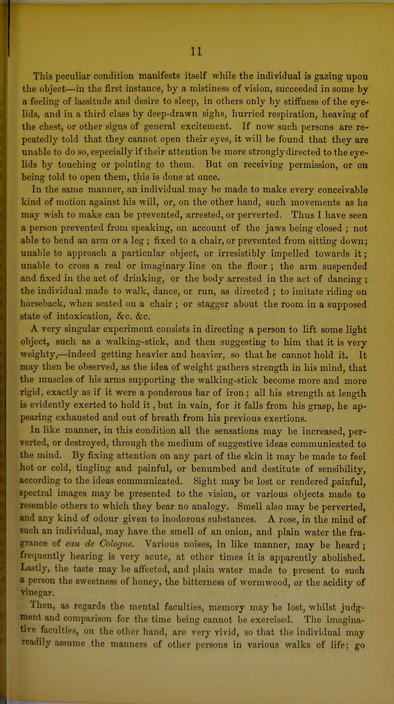 This peculiar condition manifests itself while the individual is gazing upon the object—in the first instance, by a mistiness of vision, succeeded in some by a feeling of lassitude and desire to sleep, in others only by stitFness of the eye- lids, and in a third class by deep-drawn sighs, hurried respiration, heaving of the chest, or other signs of general excitement. If now such persons are re- peatedly told that they cannot open their eyes, it will be found that they are unable to do so, especially if their attention be more strongly directed to the eye- lids by touching or pointing to them. But on receiving permission, or on being told to open them, this is done at once. In the same manner, an individual may be made to make every conceivable kind of motion against his will, or, on the other hand, such movements as he may wish to make can be prevented, arrested, or perverted. Thus I have seen a person prevented from speaking, on account of the jaws being closed ; not able to bend an arm or a leg ; fixed to a chair, or prevented from sitting down; unable to approach a particular object, or irresistibly impelled towards it; unable to cross a real or imaginary line on the floor ; the arm suspended and fixed in the act of drinking, or the body arrested in the act of dancing ; the individual made to walk, dance, or run, as directed ; to imitate riding on horseback, when seated on a chair ; or stagger about the room in a supposed state of intoxication, &c. &c. A very singular experiment consists in directing a person to lift some light object, such as a walking-stick, and then suggesting to him that it is very weighty,—indeed getting heavier and heavier, so that he cannot hold it. It may then be observed, as the idea of weight gathers strength in his mind, that the muscles of his arms supporting the walking-stick become more and more rigid, exactly as if it were a ponderous bar of iron; all his strength at length is evidently exerted to hold it, but in vain, for it falls from his grasp, he ap- pearing exhausted and out of breath from his previous exertions. In like manner, in this condition all the sensations may be increased, per- verted, or destroyed, through the medium of suggestive ideas communicated to the mind. By fixing attention on any part of the skin it may be made to feel hot or cold, tingling and painful, or benumbed and destitute of sensibility, according to the ideas communicated. Sight may be lost or rendered painful, spectral images may be presented to the vision, or various objects made to resemble others to which they bear no analogy. Smell also may be perverted, and any kind of odour given to inodorous substances. A rose, in the mind of such an individual, may have the smell of an onion, and plain water the fra- grance of eau de Cologne, Various noises, in like manner, may be heard ; frequently hearing is very acute, at other times it is apparently abolished. Lastly, the taste may be affected, and plain water made to present to such a person the sweetness of honey, the bitterness of wormwood, or the acidity of vinegar. Then, as regards the mental faculties, memory may be lost, whilst judg- ment and comparison for the time being cannot be exercised. The imagina- tive faculties, on the other hand, arc very vivid, so that tlie individual may readily assume the manners of other persons in various walks of life; go