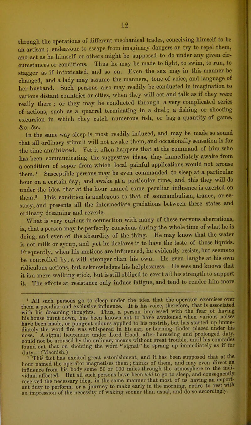 through the operations of different mechanical trades, conceiving himself to be an artisan ; endeavour to escape from imaginary dangers or try to repel them, and act as he himself or others might he supposed to do under any given cir- cumstances or conditions. Thus he may he made to fight, to swim, to run, to stagger as if intoxicated, and so on. Even the sex may in this manner be changed, and a lady may assume the manners, tone of voice, and language of her husband. Such persons also may readily be conducted m imagination to various distant countries or cities, when they will act and talk as if they were really there ; or they may be conducted through a very complicated series of actions, such as a quarrel terminating in a duel; a fishing or shooting excursion in which they catch numerous fish, or bag a quantity of game, &c. &c. In the same way sleep is most readily induced, and may be made so sound that all ordinary stimuli will not awake them, and occasionally sensation is for the time annihilated. Yet it often happens that at the command of him who has been communicating the suggestive ideas, they immediately awake from a condition of sopor from which local painful applications would not arouse them. 1 Susceptible persons may be even commanded to sleep at a pai-ticular hour on a certain day, and awake fit a particular time, and this they will do under the idea that at the hour named some peculiar influence is exerted on them .2 This condition is analogous to that of somnambulism, trance, or ec- stasy, and presents all the intermediate gradations between these states and ordinary dreaming and reverie. What is very curious in connection with many of these nervous aberrations, is, that a person may be perfectly conscious during the whole time of what he is doing, and even of the absurdity of the thuig. He may know that the water is not milk or syrup, and yet he declares it to have the taste of those liquids. Frequently, when his motions are influenced, he evidently resists, but seems to be controlled by, a will stronger than his own. He even laughs at his own ridiculous actions, but acknowledges his helplessness. He sees and knows that it is a mere walking-stick, but is still obliged to exert all his strength to support it. The efforts at resistance only induce fatigue, and tend to render him more • All such persons go to sleep under the idea that the operator exercises over them a peculiar and exclusive influence. It is his voice, therefore, that is associated with his dreaming thoughts. Thus, a person impressed vnih the fear of having his house burnt down, has been known not to have awakened when various noises have been made, or pungent odours applied to his nostrils, but has started up imme- diately the word fire was whispered in his ear, or burning tinder placed under his nose. A signal lieutenant under Lord Hood, after harassing and prolonged duty, could not be aroused by the ordinary means without great trouble, until his comrades found out that on shouting the word signal he sprang up immediately as if for duty.—(Macnish.) This fact has excited great astonishment, and it has been supposed that at the hour named the operator magnetises them ; thinks of them, and may even direct an influence from his body some 50 or 100 miles through the atmosphere to the indi- vidual affected. But all such persons have been told to go to sleep, and consequently received the necessary idea, in the same manner that most of us having an import- ant duty to perform, or a journey to make early in the morning, retire to rest with an impression of the necessity of waking sooner than usual, and do so accordingly.