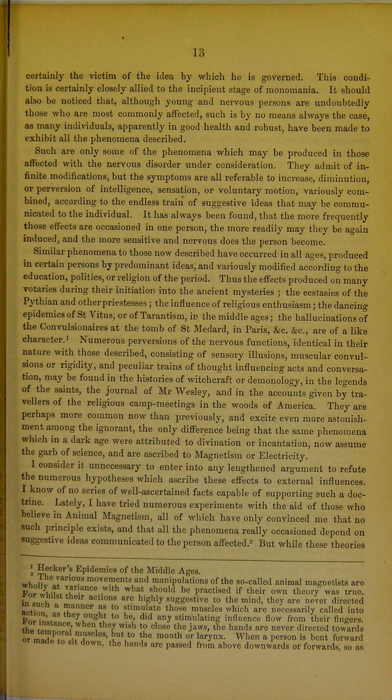 certainly the victim of the idea by which he is goveined. This condi- tion is certainly closely allied to the incipient stage of monomania. It should also be noticed that, although young and nervous persons are undoubtedly those who are most commonly affected, such is by no means always the case, as many individuals, apparently in good health and robust, have been made to exhibit all the phenomena described. Such are only some of the phenomena which may be produced in those affected with the nervous disorder under consideration. They admit of in- finite modifications, but the symptoms are all referable to increase, diminution, or perversion of intelligence, sensation, or voluntary motion, variously com- bined, according to the endless train of suggestive ideas that may be commu- nicated to the individual. It has always been found, that the more frequently those effects are occasioned in one person, the more readily may they be again induced, and the more sensitive and nervous does the person become. Similar phenomena to those now described have occurred in all ages, produced in certain persons by predominant ideas, and variously modified according to the education, politics, or religion of the period. Thus the effects produced on many votaries during their initiation into the ancient mysteries ; the ecstasies of the Pythian and other priestesses; the influence of religious enthusiasm; the dancing epidemics of St Vitus, or of Tarantism, in the middle ages; the hallucinations of the Convulsionaires at the tomb of St Medard, in Paris, &c. &c., are of a like character. 1 Numerous perversions of the nervous functions, identical in their nature with those described, consisting of sensory illusions, muscular convul- sions or rigidity, and peculiar trains of thought influencing acts and conversa- tion, may be found in the histories of witchcraft or demonology, in the legends of the saints, the journal of Mr Wesley, and in the accounts given by tra- vellers of the religious camp-meetings in the woods of America. They are perhaps more common now than previously, and excite even more astonish- ment among the ignorant, the only difference being that the same phenomena which in a dark age were attributed to divination or incantation, now assume the garb of science, and are ascribed to Magnetism or Electricity. I consider it unnecessary to enter into any lengthened argument to refute the numerous hypotheses which ascribe these effects to external influences. I know of no series of well-ascertained facts capable of supporting such a doc- tnne. Lately, I have tried numerous experiments with the aid of those who believe in Animal Magnetism, all of which have only convinced me that no such principle exists, and that all the phenomena really occasioned depend on suggestive ideas communicated to the person affected.^ But while these theories 2 ^^^'^'''■'s Epidemics of the Middle Ages. wl,nn^° 7°^ movements and manipulations of the so-called animal magnetists are For wh-f . If .^^ .^h what should be practised if their own theory was true. i^lZ\^ ^^^ '^'Shly suggestive to the mind, they are never directed s^tinn stimulate those muscles which are necessarily called into For in'=. '•'ey ought to be, did any stimulating influence flow from their fingers, the fPmn fi' ^^^^^^1 w'«h close the jaws, the hands are never directed towards or ml^i^rlir'r ^'u ° ^ When a person is bent forward «r maae to sit clown, the hands are passed from above downwards or forwards, so as